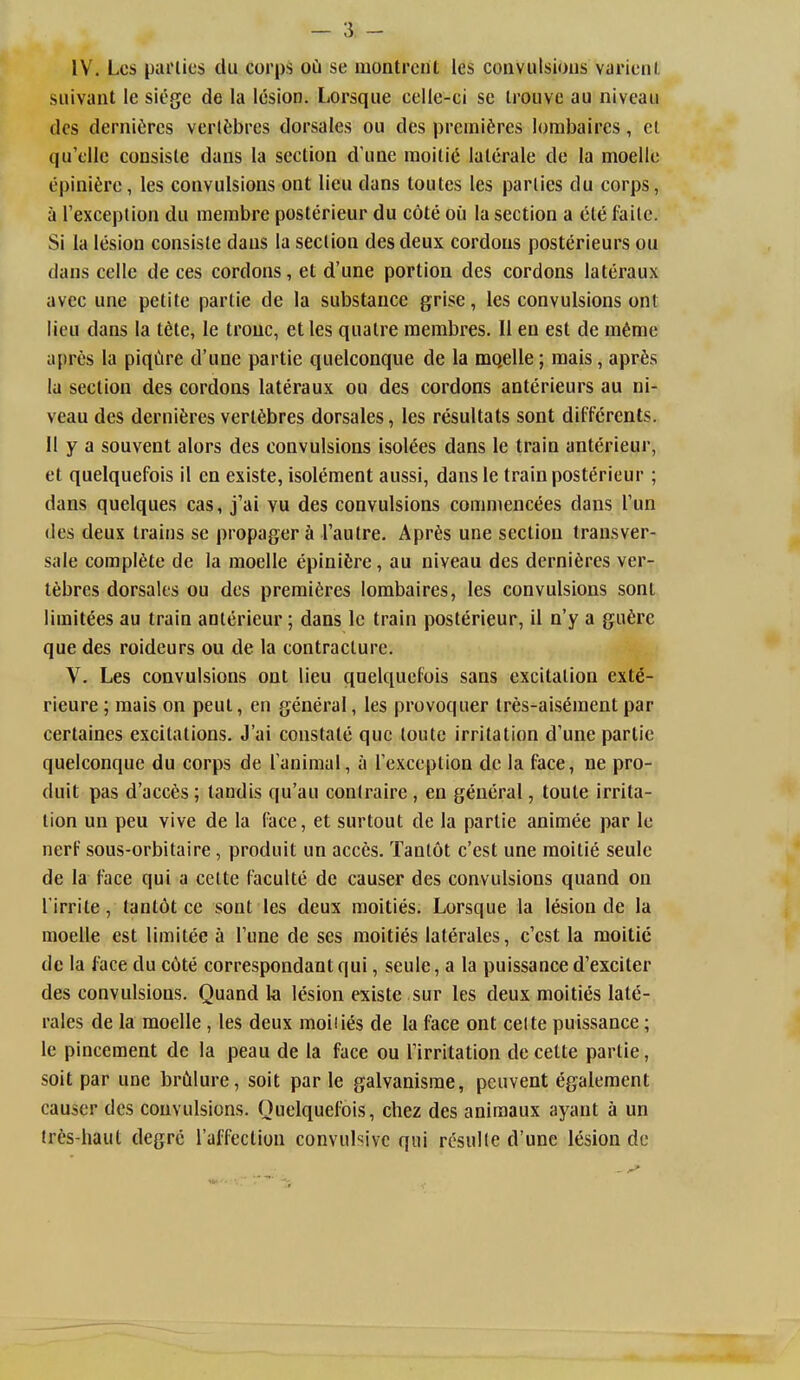 IV. Lcs pai'lics du corps oCi se montrcnt les convulsions varicnl siiivaut le siege de la lesion. Lorsque celle-ci se trouvc au niveau des dernifircs verlfcbi'cs dorsales ou des premieres lorabaires, et qu'elle consiste dans la section d une raoitic lalerale de la moeile (ipinifere, les convulsions ont lieu dans toutes les parlies du corps, a I'exception du membre posterieur du cote oil la section a ele faile. Si la lesion consiste dans la section des deux cordons posterieurs ou dans cellc de ces cordons, et d'une portion des cordons lateraux avec une petite partie de la substance grise, les convulsions ont lieu dans la t6te, le trouc, etles qualre raembres. U en est de m6me apres la piqCire d'une partie quelconque de la mo,elle; raais, aprfes la section des cordons lateraux ou des cordons anterieurs au ni- veau des derniferes vertSbres dorsales, les resultats sont diffcrents. 11 y a souvent alors des convulsions isolees dans le train anterieur, et quelquefois il en existe, isolement aussi, dans le train posterieur ; dans quelques cas, j'ai vu des convulsions commencees dans Tun des deux trains se propager k Tautre. Apr6s une section transver- sale complete de la moelle epinifere, au niveau des derniSres ver- t^bres dorsales ou des premieres lorabaires, les convulsions sont limitees au train anterieur; dans le train posterieur, il n'y a gufere que des roideurs ou de la contracture. V. Les convulsions ont lieu quelquefois sans excitation exte- rieure; mais on peul, en general, les provoquer tres-ais^raent par certaines excitations. J'ai constate que loute irritation d'une partie quelconque du corps de Tanimal, a I'exception dc la face, ne pro- duit pas d'acc6s; tandis qu'au conlraire, en general, toute irrita- tion un peu vive de la face, et surtout de la partie animee par le nerf sous-orbitaire, produit un acces. Tanlot c'est une moitie seule de la Face qui a celte faculte de causer des convulsions quand on I'irrite, Iant6t ce sont les deux moities. Lorsque la lesion de la raoelle est limitee a I'une de ses moities laterales, c'cst la moitie de la face du c6te correspondantqui, seule, a la puissanced'exciter des convulsions. Quand ki lesion existe sur les deux moities late- rales de la moelle , les deux moiiies de la face ont celte puissance; le pincement de la peau de la face ou I'irritation de cette partie, soil par une brCilure, soit par le galvanisrae, pcuvent egaleraent causer des convulsions. Ouelquefois, chez des aniraaux ayant a un iri's-haut degrc I'affectiou convulsive qui rcsulle d'une lesion dc