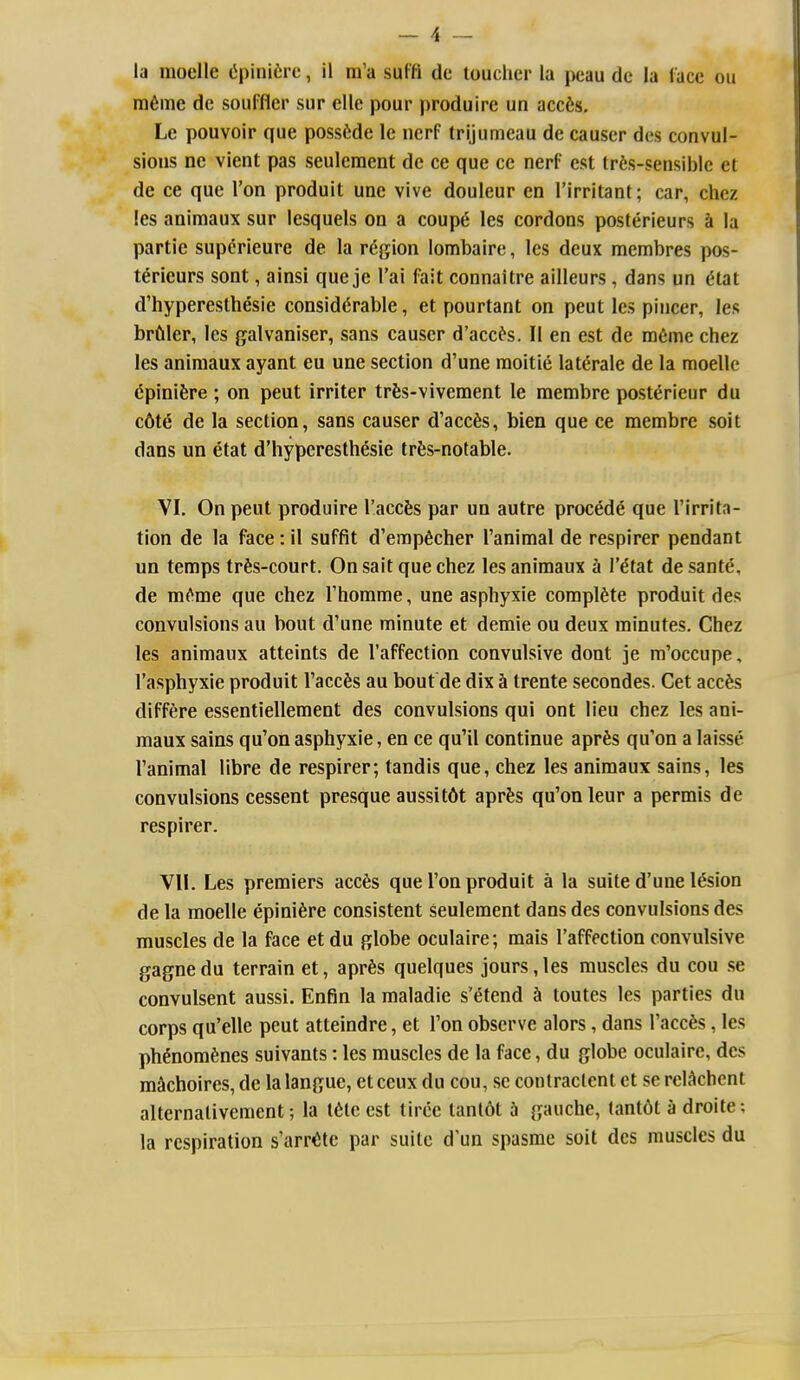 la moelle (ipinifcre, il m'a sulfi dc touclier la peau dc la lace ou m6me dc soufflcr sur elle pour produire un accfes, Le pouvoir que possfcdc le ncrf trijumeau de causer dcs convul- sions nc vient pas seuleraent dc ce que ce nerf est lr6s-sensible el de ce que Ton produit une vivc douleur en I'irritant; car, chcz !es animaux sur lesquels on a coup6 les cordons posterieurs a la partic superieure de la region lombaire, les deux membres pos- terieurs sont, ainsi que je I'ai fait connaitre ailleurs, dans un dtat d'hypereslhesie considerable, et pourtant on peut les pincer, les brfiler, les galvaniser, sans causer d'acc^s. II en est dc m6me chez les animaux ayant eu une section d'une raoitie laterale de la moelle dpinifere ; on peut irriter trfes-vivement le membre postdrieur du c6te de la section, sans causer d'acc^s, bien que ce membre soil dans un etat d'hyperesthesie trfes-notable. VI. On peut produire I'accfes par un autre precede que I'irritn- tion de la face: il suffit d'empficher I'animal de respirer pendant un temps tr^;s-court. On sail que chez les animaux a I'^tat desante, de mf^me que chez Thomme, une asphyxie complete produit des convulsions au bout d'une minute et demie ou deux minutes. Chez les animaux atteints de I'affection convulsive dont je m'occupe, I'asphyxie produit I'accfes au bout de dix h trente secondes. Get acc^is diff^re essentiellement des convulsions qui ont lieu chez les ani- maux sains qu'on asphyxie, en ce qu'il continue aprfes qu'on a laisse I'animal libre de respirer; tandis que, chez les animaux sains, les convulsions cessent presque aussit6t aprfes qu'on leur a permis de respirer. VII. Les premiers acc6s que Ton produit a la suite d'une lesion de la moelle epinifere consistent seulement dans des convulsions des muscles de la face et du globe oculaire; mais I'affection convulsive gagnedu terrain et, apr^s quelques jours,les muscles du cou se convulsent aussi. Enfin la maladie s'etend h toutes les parties du corps qu'elle peut atteindre, et Ton observe alors, dans I'accfes, les pMnomfenes suivants: les muscles de la face, du globe oculaire, des mkhoires, de lalangue, etceux du cou, sc conlraclent et se rcK^chcnt alternalivement; la tete est liree tanl6t h gauche, lant6t a droite; la respiration s'arr<itc par suite d'un spasme soil des muscles du