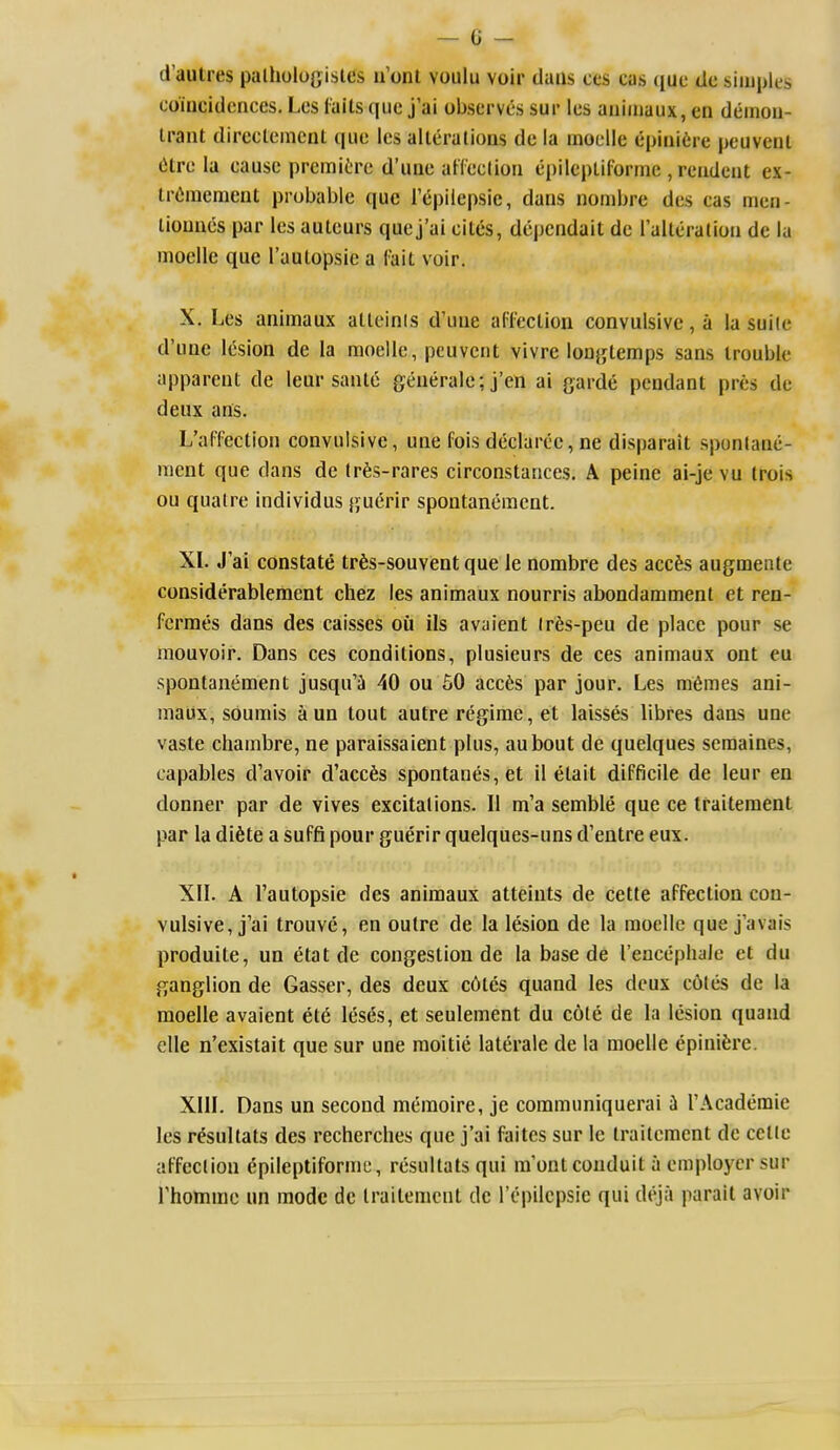 d'autres palhologistes u'onl voulu voir dans ces cas que dc simples coiucidcnces. Lcs tails que j'ai observes sur les aniiiiaux, en deinon- trant direclement que les alleralions de la inoelle epiiiifcre peuvenl (ilre la eausc premitre d'uue aHeclion epilepliforrnc , reudent ex- IrCmeraeut probable que Tcipilepsic, dans nombre des cas nien- liouues par les auleurs que j'ai cites, dependait de laUeralioa de la moelle que I'aulopsie a fait voir. X. Les animaux alteinis d'une affection convulsive, a la suite d'unc lesion de la moelle, pcuveiit vivre lonjjtemps sans trouble apparent de leur sanle generale; j'en ai garde pendant pres dc deux ans. L'affection convulsive, une fois declaree, ne disparait sponlanc- raent que dans de (rfes-rares circonstances. A peine ai-je vu Irois ou qualre individus guerir spontaneraent. XI. J'ai constate trfes-souvent que le nombre des accfes augmente considerablement chez les animaux nourris abondamment et ren- ferraes dans des caisses oil ils avaient Ir6s-peu de place pour se mouvoir. Dans ces conditions, plusieurs de ces animaux ont cu spontaneraent jusqu'Si 40 ou 50 accfes par jour. Les m6mes ani- maux, soumis a un tout autre regime, et laisses libres dans une vaste chambre, ne paraissaient plus, aubout de quelques scmaines, capables d'avoir d'acc6s spontanes,et il elait difficile de leur en donner par de vives excitations. II m'a semble que ce traiteraent par la di6te a suffi pour guerir quelques-uns d'entre eux. XII. A I'autopsie des animaux atteints de cette affection con- vulsive, j'ai trouve, en outre de la lesion de la moelle que j'avais produite, un etat de congestion de la base de rencephale et du ganglion de Gasser, des deux c6tes quand les deux coles de la moelle avaient et6 leses, et seulement du cote de la lesion quand clle n'existait que sur une moitie laterale de la moelle epinifere. XIIL Dans un second meraoire, je communiquerai ii I'Academie les r^sultats des recherches que j'ai faites sur le Irailcment dc cclie affection ^pileptiforme, resultatsqui m'ont conduit a employer sur rhommo un mode de Iraitemcnt dc I'epilcpsie qui deja parait avoir