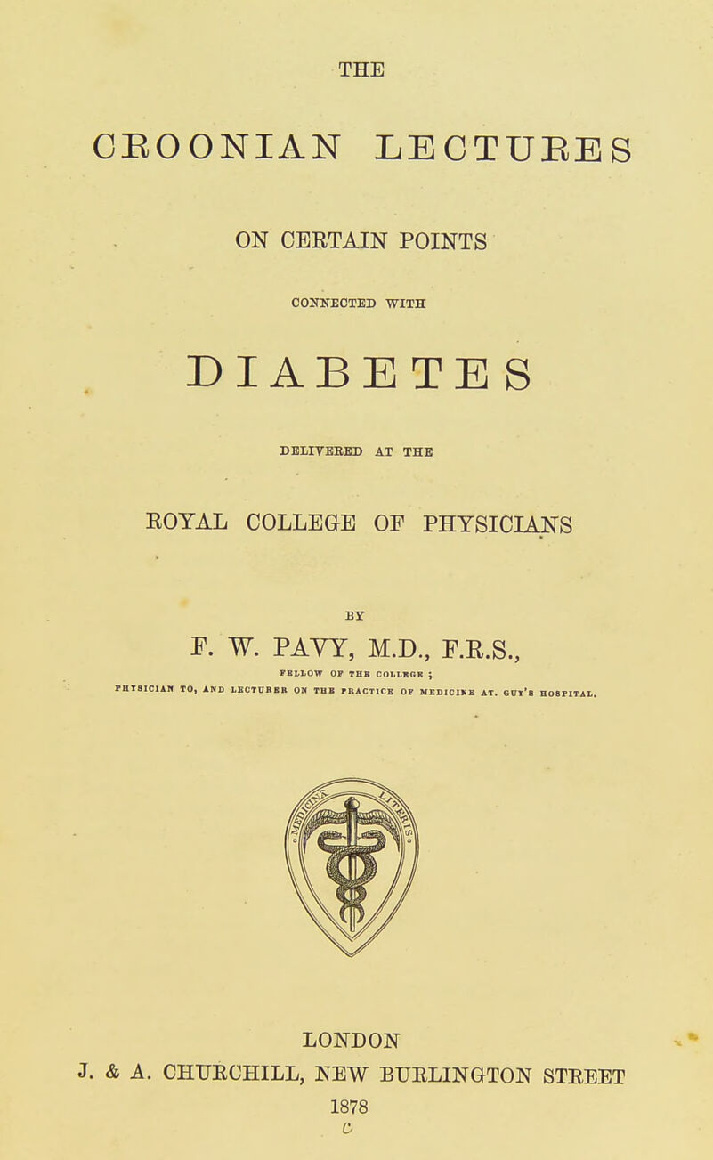 CEOONIAN LECTUEES ON CERTAIN POINTS CONNECTED WITH DIABETES DELIVERED AT THE ROYAL COLLEGE OF PHYSICIANS BY F. W. PAVY, M.D., F.R.S., FELLOW OP TUB COLLEGE ; PHTSICIAH TO, AND LECTURER ON THE PRACTICE OF MEDICIHE AT. GUl'fl HOSPITAL. LONDON J. & A. CHUECHILL, NEW BUELINGTON STEEET 1878