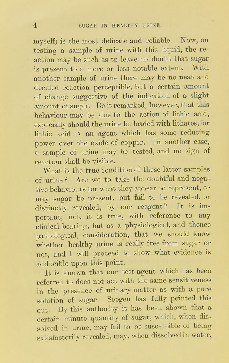 myself) is the most delicate and reliable. Now, on testing a sample of urine with this liquid, the re- action may be such as to leave no doubt that sugar is present to a more or less notable extent. With another sample of urine there may be no neat and decided reaction perceptible, but a certain amount of change suggestive of the indication of a slight amount of sugar. Be it remarked, however, that this behaviour may be due to the action of lithic acid, especially should the urine be loaded with lithates,for lithic acid is an agent which has some reducing power over the oxide of copper. In another case, a sample of urine may be tested, and no sign of reaction shall be visible. What is the true condition of these latter samples of urine ? Are we to take the doubtful and nega- tive behaviours for what they appear to represent, or may sugar be present, but fail to be revealed, or distinctly revealed, by our reagent? It is im- portant, not, it is true, with reference to any clinical bearing, but as a physiological, and thence pathological, consideration, that we should know whether healthy urine is really free from sugar or not, and I will proceed to show what evidence is adducible upon this point. It is known that our test agent which has been referred to does not act with the same sensitiveness in the presence of urinary matter as with a pure solution of sugar. Seegen has fully pointed this out. By this authority it has been shown that a certain minute quantity of sugar, which, when dis- solved in urine, may fail to be susceptible of being satisfactorily revealed, may, when dissolved in water,
