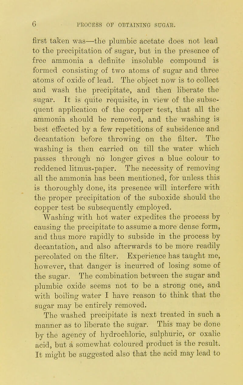 first taken was—the plumbic acetate does not lead to the precipitation of sugar, bnt in the presence of free ammonia a definite insoluble compound is formed consisting of two atoms of sugar and three atoms of oxide of lead. The object now is to collect and wash the precipitate, and then liberate the sugar. It is quite requisite, in view of the subse- quent application of the copper test, that all the ammonia should be removed, and the washing is best effected by a few repetitions of subsidence and decantation before throwing on the filter. The washing is then carried on till the water which passes through no longer gives a blue colour to reddened litmns-paper. The necessity of removing all the ammonia has been mentioned, for unless this is thoroughly done, its presence will interfere with the proper precipitation of the suboxide should the copper test be subsequently employed. Washing with hot water expedites the process by causing the precipitate to assume a more dense form, and thus more rapidly to subside in the process by decantation, and also afterwards to be more readily percolated on the filter. Experience has taught me, however, that danger is incurred of losing some of the sugar. The combination between the sugar and plumbic oxide seems not to be a strong one, and with boiling water I have reason to think that the sugar may be entirely removed. The washed precipitate is next treated in such a manner as to liberate the sugar. This may be done by the agency of hydrochloric, sulphuric, or oxalic acid, but a somewhat coloured product is the result. It might be suggested also that the acid may lead to