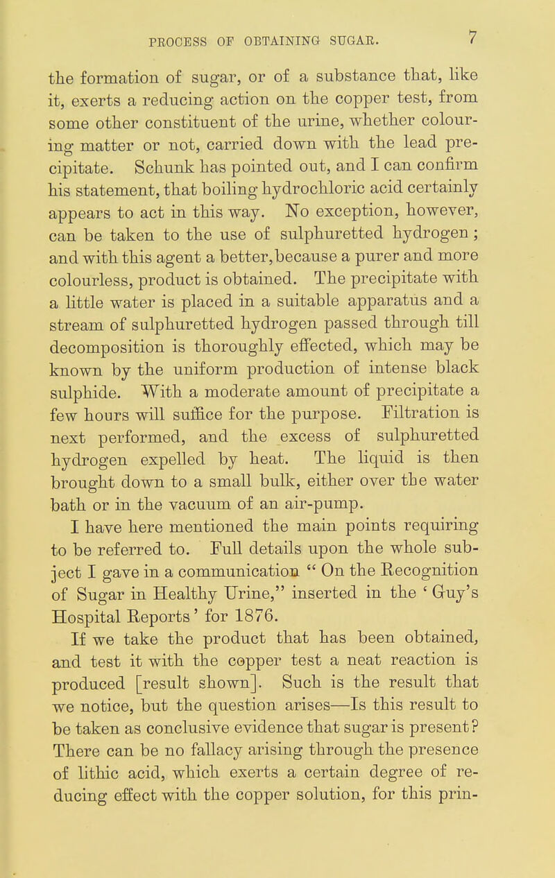 the formation of sugar, or of a substance that, like it, exerts a reducing action on the copper test, from some other constituent of the urine, whether colour- ing matter or not, carried down with the lead pre- cipitate. Schunk has pointed out, and I can confirm his statement, that boiling hydrochloric acid certainly appears to act in this way. No exception, however, can be taken to the use of sulphuretted hydrogen ; and with this agent a better, because a purer and more colourless, product is obtained. The precipitate with a little water is placed in a suitable apparatus and a stream of sulphuretted hydrogen passed through till decomposition is thoroughly effected, which may be known by the uniform production of intense black sulphide. With a moderate amount of precipitate a few hours will suffice for the purpose. Filtration is next performed, and the excess of sulphuretted hydrogen expelled by heat. The liquid is then brought down to a small bulk, either over the water bath or in the vacuum of an air-pump. I have here mentioned the main points requiring to be referred to. Full details upon the whole sub- ject I gave in a communication  On the Recognition of Sugar in Healthy Urine, inserted in the ' Guy's Hospital Reports' for 1876. If we take the product that has been obtained, and test it with the copper test a neat reaction is produced [result shown]. Such is the result that we notice, but the question arises—Is this result to be taken as conclusive evidence that sugar is present ? There can be no fallacy arising through the presence of lithic acid, which exerts a certain degree of re- ducing effect with the copper solution, for this prin-