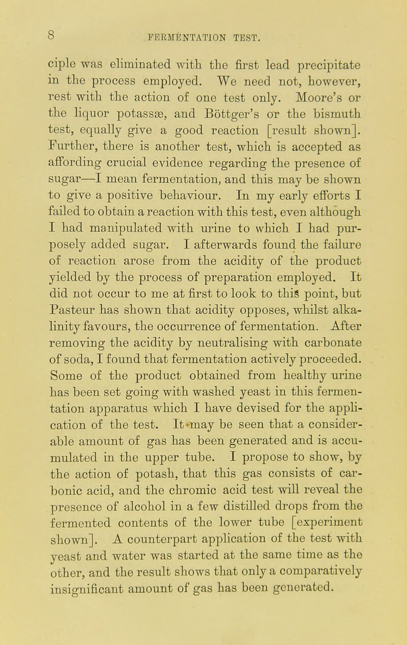 FNIIMENTAT10N TEST. ciple was eliminated with the first lead precipitate in the process employed. We need not, however, rest with the action of one test only. Moore's or the liquor potassaB, and Bottger's or the bismuth test, equally give a good reaction [result shown]. Further, there is another test, which is accepted as affording crucial evidence regarding the presence of sugar—I mean fermentation, and this may be shown to give a positive behaviour. In my early efforts I failed to obtain a reaction with this test, even although I had manipulated with urine to which I had pur- posely added sugar. I afterwards found the failure of reaction arose from the acidity of the product yielded by the process of preparation employed. It did not occur to me at first to look to this point, but Pasteur has shown that acidity opposes, whilst alka- linity favours, the occurrence of fermentation. After removing the acidity by neutralising with carbonate of soda, I found that fermentation actively proceeded. Some of the product obtained from healthy urine has been set going with washed yeast in this fermen- tation apparatus which I have devised for the appli- cation of the test. It-may be seen that a consider- able amount of gas has been generated and is accu- mulated in the upper tube. I propose to show, by the action of potash, that this gas consists of car- bonic acid, and the chromic acid test will reveal the presence of alcohol in a few distilled drops from the fermented contents of the lower tube [experiment shown]. A counterpart application of the test with yeast and water was started at the same time as the other, and the result shows that only a comparatively insignificant amount of gas has been generated.