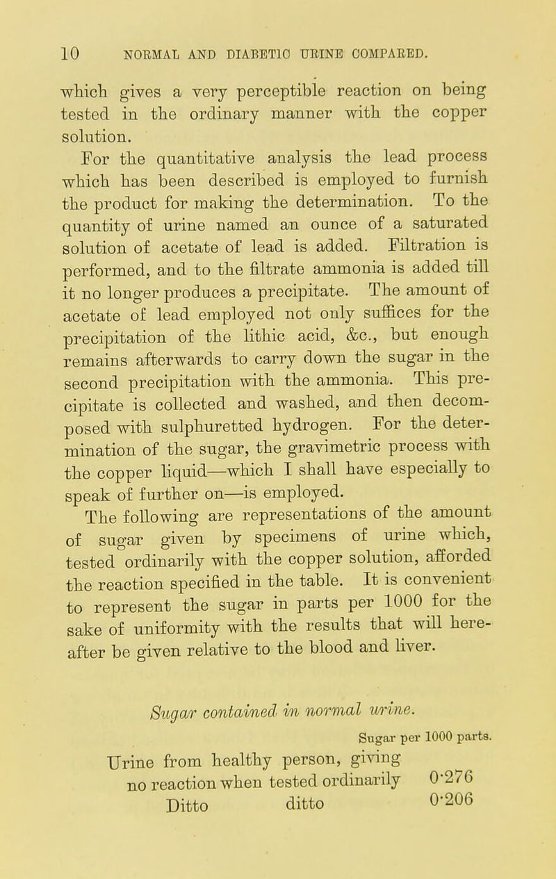 which gives a very perceptible reaction on being tested in the ordinary manner with the copper solution. For the quantitative analysis the lead process which has been described is employed to furnish the product for making the determination. To the quantity of urine named an ounce of a saturated solution of acetate of lead is added. Filtration is performed, and to the filtrate ammonia is added till it no longer produces a precipitate. The amount of acetate of lead employed not only suffices for the precipitation of the lithic acid, &c, but enough remains afterwards to carry down the sugar in the second precipitation with the ammonia. This pre- cipitate is collected and washed, and then decom- posed with sulphuretted hydrogen. For the deter- mination of the sugar, the gravimetric process with the copper liquid—which I shall have especially to speak of further on—is employed. The following are representations of the amount of sugar given by specimens of urine which, tested ordinarily with the copper solution, afforded the reaction specified in the table. It is convenient to represent the sugar in parts per 1000 for the sake of uniformity with the results that will here- after be given relative to the blood and liver. Sugar contained in normal urine. Sugar per 1000 parts. Urine from healthy person, giving no reaction when tested ordinarily 0'276 Ditto ditto 0-206