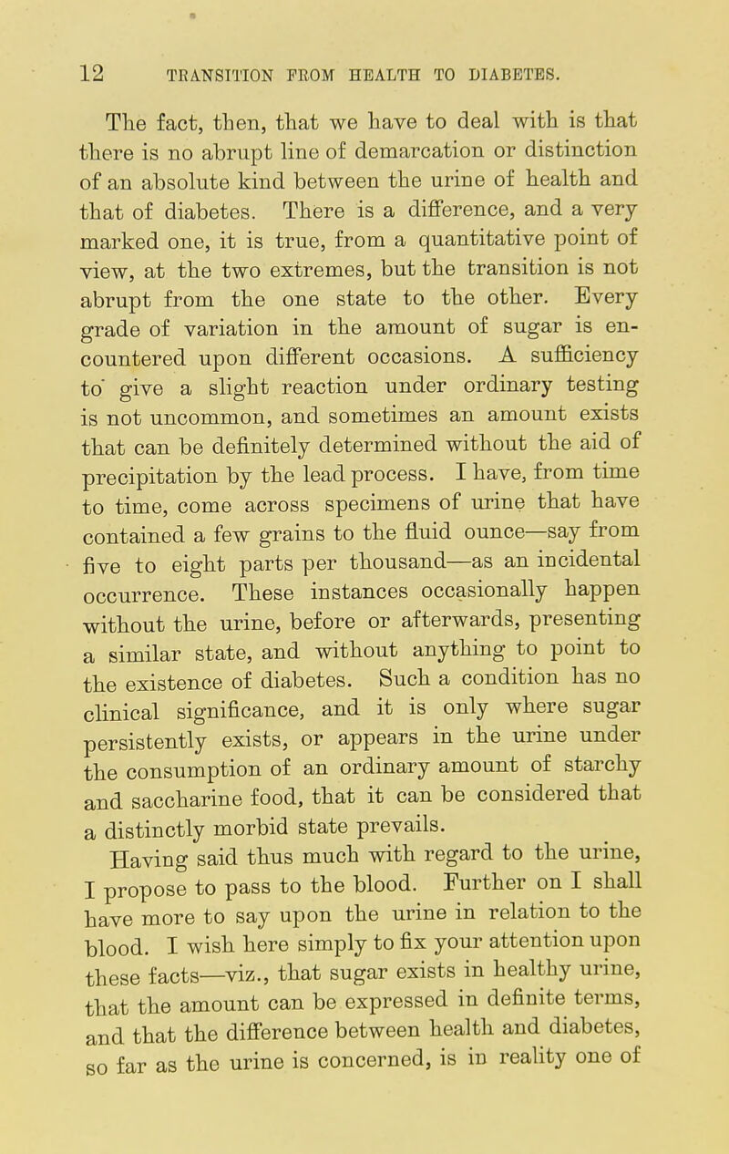 12 TRANSITION FROM HEALTH TO DIABETES. The fact, then, that we have to deal with is that there is no abrupt line of demarcation or distinction of an absolute kind between the urine of health and that of diabetes. There is a difference, and a very marked one, it is true, from a quantitative point of view, at the two extremes, but the transition is not abrupt from the one state to the other. Every grade of variation in the amount of sugar is en- countered upon different occasions. A sufficiency to' give a slight reaction under ordinary testing is not uncommon, and sometimes an amount exists that can be definitely determined without the aid of precipitation by the lead process. I have, from time to time, come across specimens of urine that have contained a few grains to the fluid ounce—say from five to eight parts per thousand—as an incidental occurrence. These instances occasionally happen without the urine, before or afterwards, presenting a similar state, and without anything to point to the existence of diabetes. Such a condition has no clinical significance, and it is only where sugar persistently exists, or appears in the urine under the consumption of an ordinary amount of starchy and saccharine food, that it can be considered that a distinctly morbid state prevails. Having said thus much with regard to the urine, I propose to pass to the blood. Further on I shall have more to say upon the urine in relation to the blood. I wish here simply to fix your attention upon these facts—viz., that sugar exists in healthy urine, that the amount can be expressed in definite terms, and that the difference between health and diabetes, so far as the urine is concerned, is in reality one of