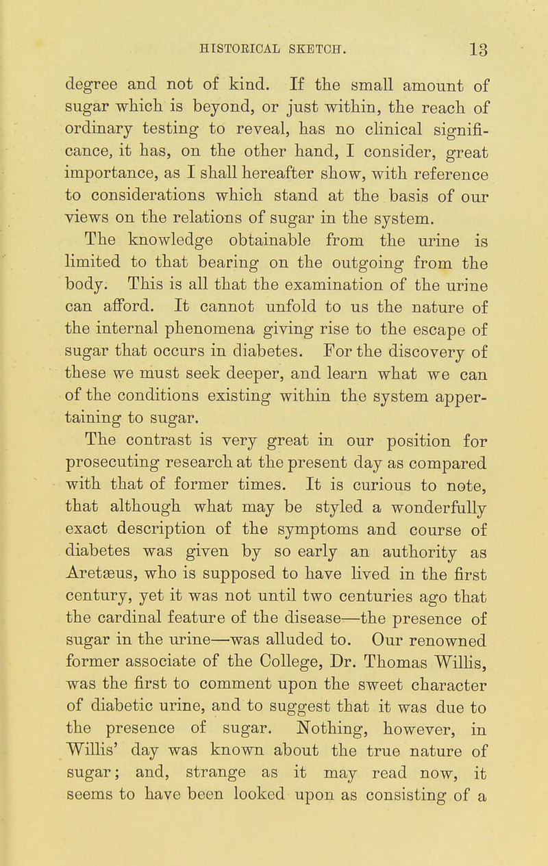 degree and not of kind. If the small amount of sugar which is beyond, or just within, the reach of ordinary testing to reveal, has no clinical signifi- cance, it has, on the other hand, I consider, great importance, as I shall hereafter show, with reference to considerations which stand at the basis of our views on the relations of sugar in the system. The knowledge obtainable from the urine is limited to that bearing on the outgoing from the body. This is all that the examination of the urine can afford. It cannot unfold to us the nature of the internal phenomena giving rise to the escape of sugar that occurs in diabetes. For the discovery of these we must seek deeper, and learn what we can of the conditions existing within the system apper- taining to sugar. The contrast is very great in our position for prosecuting research at the present day as compared with that of former times. It is curious to note, that although what may be styled a wonderfully exact description of the symptoms and course of diabetes was given by so early an authority as Aretseus, who is supposed to have lived in the first century, yet it was not until two centuries ago that the cardinal feature of the disease—the presence of sugar in the urine—was alluded to. Our renowned former associate of the College, Dr. Thomas Willis, was the first to comment upon the sweet character of diabetic urine, and to suggest that it was due to the presence of sugar. Nothing, however, in Willis' day was known about the true nature of sugar; and, strange as it may read now, it seems to have been looked upon as consisting of a