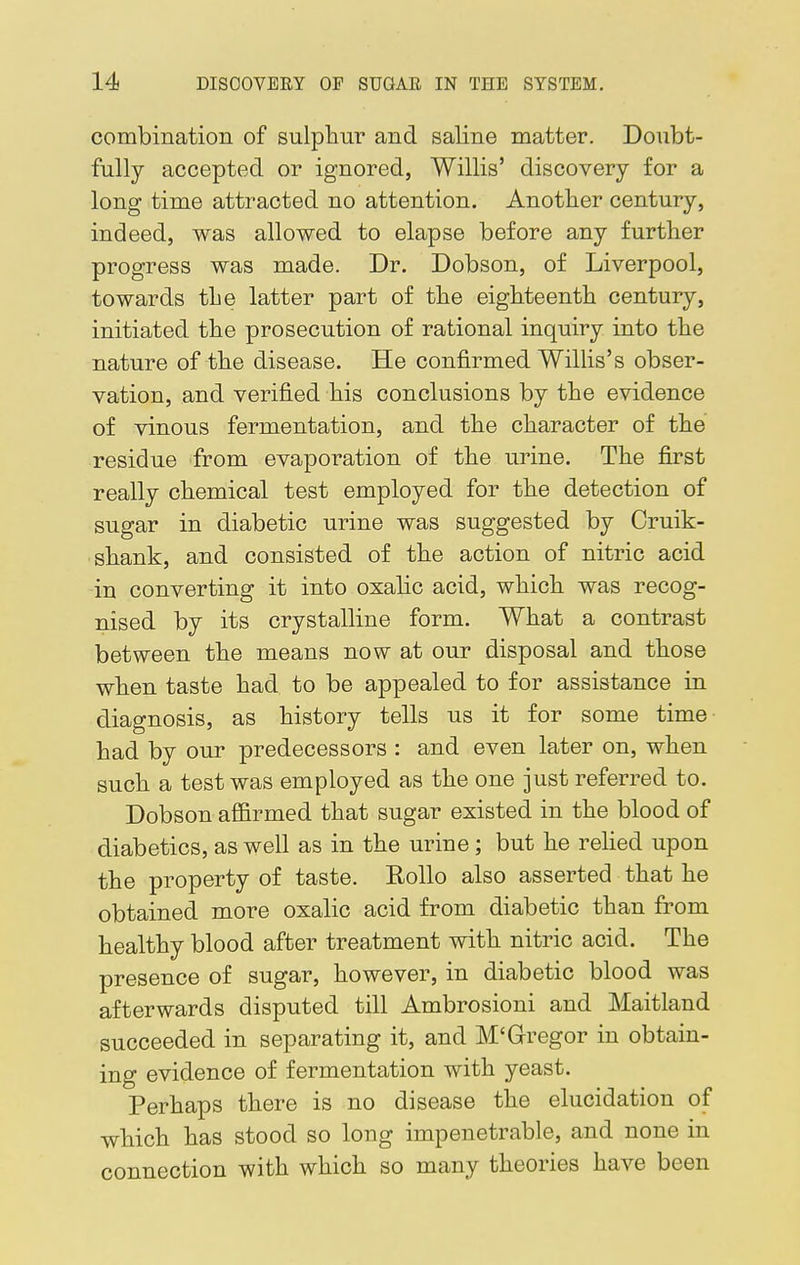 combination of sulphur and saline matter. Doubt- fully accepted or ignored, Willis' discovery for a long time attracted no attention. Another century, indeed, was allowed to elapse before any further progress was made. Dr. Dobson, of Liverpool, towards the latter part of the eighteenth century, initiated the prosecution of rational inquiry into the nature of the disease. He confirmed Willis's obser- vation, and verified his conclusions by the evidence of vinous fermentation, and the character of the residue from evaporation of the urine. The first really chemical test employed for the detection of sugar in diabetic urine was suggested by Cruik- shank, and consisted of the action of nitric acid in converting it into oxalic acid, which was recog- nised by its crystalline form. What a contrast between the means now at our disposal and those when taste had to be appealed to for assistance in diagnosis, as history tells us it for some time had by our predecessors : and even later on, when such a test was employed as the one just referred to. Dobson affirmed that sugar existed in the blood of diabetics, as well as in the urine; but he relied upon the property of taste. Eollo also asserted that he obtained more oxalic acid from diabetic than from healthy blood after treatment with nitric acid. The presence of sugar, however, in diabetic blood was afterwards disputed till Ambrosioni and Maitland succeeded in separating it, and M'Gregor in obtain- ing evidence of fermentation with yeast. Perhaps there is no disease the elucidation of which has stood so long impenetrable, and none in connection with which so many theories have been
