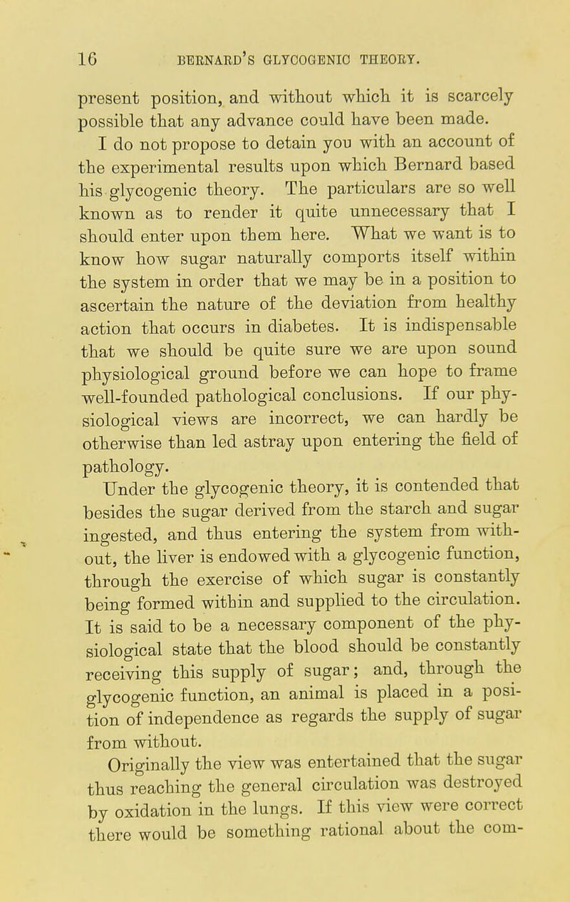 present position, and without which it is scarcely possible that any advance could have been made. I do not propose to detain you with an account of the experimental results upon which Bernard based his glycogenic theory. The particulars are so well known as to render it quite unnecessary that I should enter upon them here. What we want is to know how sugar naturally comports itself within the system in order that we may be in a position to ascertain the nature of the deviation from healthy action that occurs in diabetes. It is indispensable that we should be quite sure we are upon sound physiological ground before we can hope to frame well-founded pathological conclusions. If our phy- siological views are incorrect, we can hardly be otherwise than led astray upon entering the field of pathology. Under the glycogenic theory, it is contended that besides the sugar derived from the starch and sugar ingested, and thus entering the system from with- out, the liver is endowed with a glycogenic function, through the exercise of which sugar is constantly being formed within and supplied to the circulation. It is said to be a necessary component of the phy- siological state that the blood should be constantly receiving this supply of sugar; and, through the glycogenic function, an animal is placed in a posi- tion of independence as regards the supply of sugar from without. Originally the view was entertained that the sugar thus reaching the general circulation was destroyed by oxidation in the lungs. If this view were correct there would be something rational about the com-