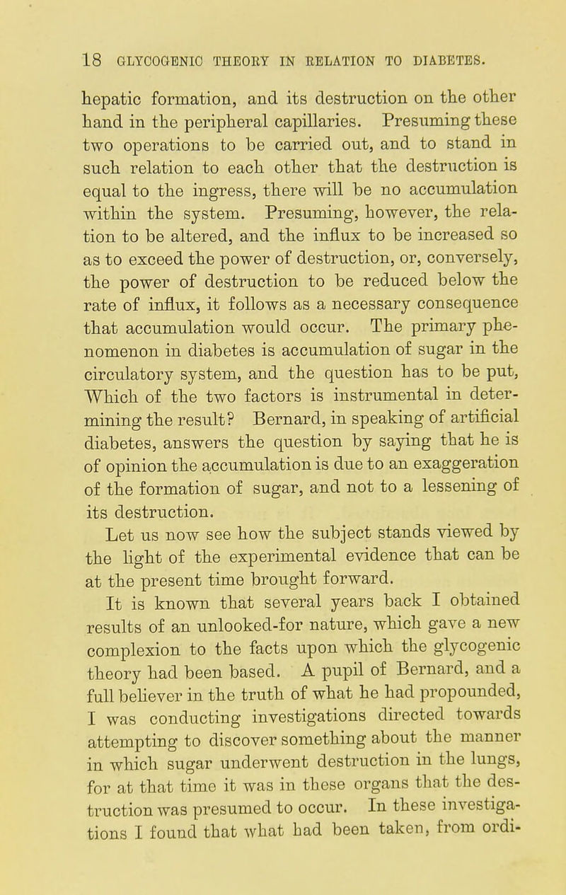 hepatic formation, and its destruction on the other hand in the peripheral capillaries. Presuming these two operations to be carried out, and to stand in such relation to each other that the destruction is equal to the ingress, there will be no accumulation within the system. Presuming, however, the rela- tion to be altered, and the influx to be increased so as to exceed the power of destruction, or, conversely, the power of destruction to be reduced below the rate of influx, it follows as a necessary consequence that accumulation would occur. The primary phe- nomenon in diabetes is accumulation of sugar in the circulatory system, and the question has to be put, Which of the two factors is instrumental in deter- mining the result? Bernard, in speaking of artificial diabetes, answers the question by saying that he is of opinion the accumulation is due to an exaggeration of the formation of sugar, and not to a lessening of its destruction. Let us now see how the subject stands viewed by the light of the experimental evidence that can be at the present time brought forward. It is known that several years back I obtained results of an unlooked-for nature, which gave a new complexion to the facts upon which the glycogenic theory had been based. A pupil of Bernard, and a full believer in the truth of what he had propounded, I was conducting investigations directed towards attempting to discover something about the manner in which sugar underwent destruction in the lungs, for at that time it was in these organs that the des- truction was presumed to occur. In these investiga- tions I found that what had been taken, from ordi-