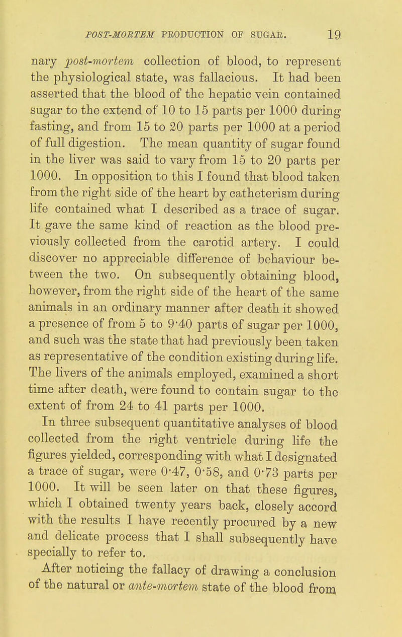 nary post-mortem collection of blood, to represent the physiological state, was fallacious. It had been asserted that the blood of the hepatic vein contained sugar to the extend of 10 to 15 parts per 1000 during fasting, and from 15 to 20 parts per 1000 at a period of full digestion. The mean quantity of sugar found in the liver was said to vary from 15 to 20 parts per 1000. In opposition to this I found that blood taken from the right side of the heart by catheterism during life contained what I described as a trace of sugar. It gave the same kind of reaction as the blood pre- viously collected from the carotid artery. I could discover no appreciable difference of behaviour be- tween the two. On subsequently obtaining blood, however, from the right side of the heart of the same animals in an ordinary manner after death it showed a presence of from 5 to 9*40 parts of sugar per 1000, and such was the state that had previously been taken as representative of the condition existing during life. The livers of the animals employed, examined a short time after death, were found to contain sugar to the extent of from 24 to 41 parts per 1000. In three subsequent quantitative analyses of blood collected from the right ventricle during life the figures yielded, corresponding with what I designated a trace of sugar, were 0*47, 0-58, and 0*73 parts per 1000. It will be seen later on that these figures, which I obtained twenty years back, closely accord with the results I have recently procured by a new and delicate process that I shall subsequently have specially to refer to. After noticing the fallacy of drawing a conclusion of the natural or ante-mortem state of the blood from