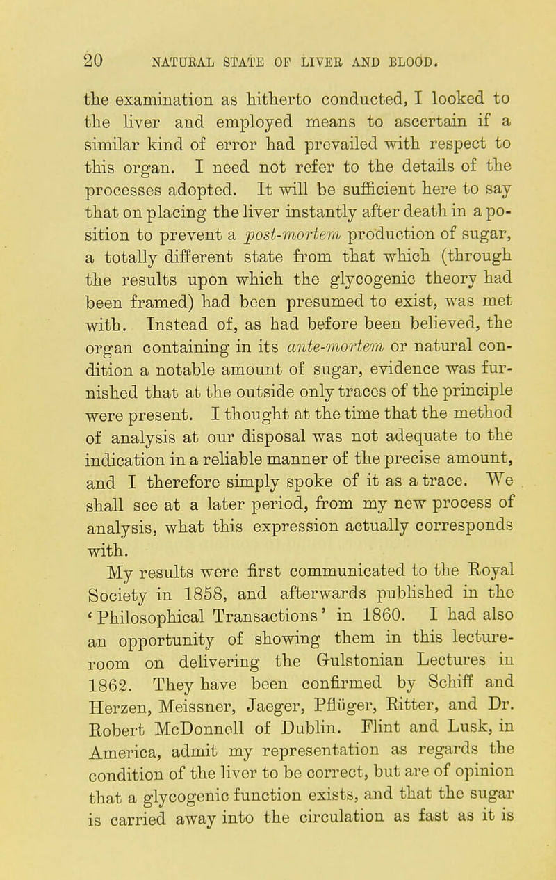 the examination as hitherto conducted, I looked to the liver and employed means to ascertain if a similar kind of error had prevailed with respect to this organ. I need not refer to the details of the processes adopted. It will be sufficient here to say that on placing the liver instantly after death in a po- sition to prevent a post-mortem production of sugar, a totally different state from that which (through the results upon which the glycogenic theory had been framed) had been presumed to exist, was met with. Instead of, as had before been believed, the organ containing in its ante-mortem or natural con- dition a notable amount of sugar, evidence was fur- nished that at the outside only traces of the principle were present. I thought at the time that the method of analysis at our disposal was not adequate to the indication in a reliable manner of the precise amount, and I therefore simply spoke of it as a trace. We shall see at a later period, from my new process of analysis, what this expression actually corresponds with. My results were first communicated to the Royal Society in 1858, and afterwards published in the ' Philosophical Transactions ' in 1860. I had also an opportunity of showing them in this lecture- room on delivering the Grulstonian Lectures in 1862. They have been confirmed by Schiff and Herzen, Meissner, Jaeger, Pfliiger, Ritter, and Dr. Robert McDonnell of Dublin. Flint and Lusk, in America, admit my representation as regards the condition of the liver to be correct, but are of opinion that a glycogenic function exists, and that the sugar is carried away into the circulation as fast as it is