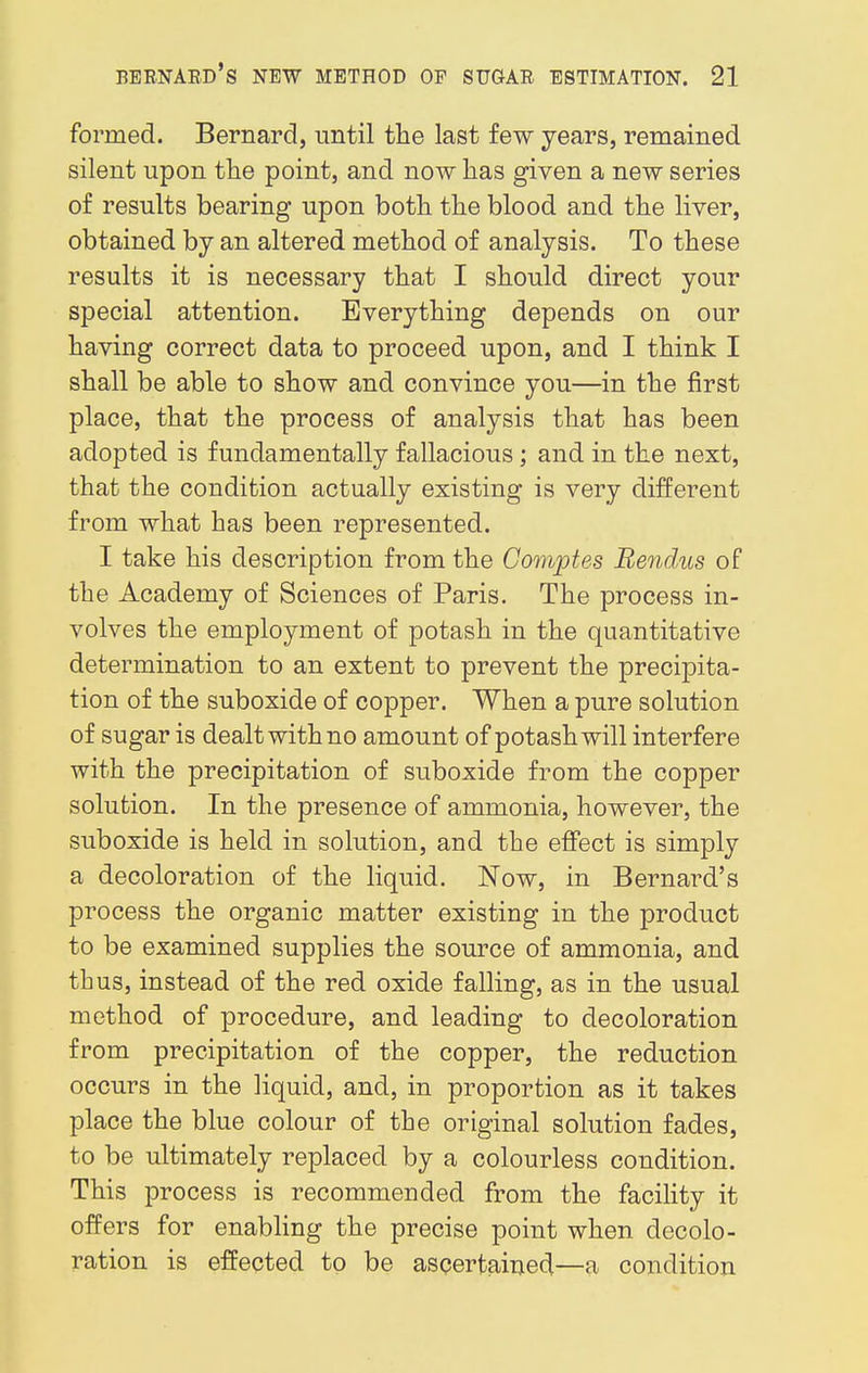 formed. Bernard, until the last few years, remained silent upon the point, and now has given a new series of results bearing upon both the blood and the liver, obtained by an altered method of analysis. To these results it is necessary that I should direct your special attention. Everything depends on our having correct data to proceed upon, and I think I shall be able to show and convince you—in the first place, that the process of analysis that has been adopted is fundamentally fallacious ; and in the next, that the condition actually existing is very different from what has been represented. I take his description from the Comptes Rendus of the Academy of Sciences of Paris. The process in- volves the employment of potash in the quantitative determination to an extent to prevent the precipita- tion of the suboxide of copper. When a pure solution of sugar is dealt with no amount of potash will interfere with the precipitation of suboxide from the copper solution. In the presence of ammonia, however, the suboxide is held in solution, and the effect is simply a decoloration of the liquid. Now, in Bernard's process the organic matter existing in the product to be examined supplies the source of ammonia, and thus, instead of the red oxide falling, as in the usual method of procedure, and leading to decoloration from precipitation of the copper, the reduction occurs in the liquid, and, in proportion as it takes place the blue colour of the original solution fades, to be ultimately replaced by a colourless condition. This process is recommended from the facility it offers for enabling the precise point when decolo- ration is effected to be ascertained—a condition