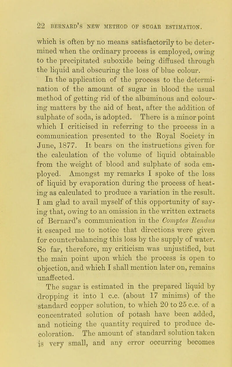 which is often by no means satisfactorily to be deter- mined when the ordinary process is employed, owing to the precipitated suboxide being diffused through the liquid and obscuring the loss of blue colour. In the application of the process to the determi- nation of the amount of sugar in blood the usual method of getting rid of the albuminous and colour- ing matters by the aid of heat, after the addition of sulphate of soda, is adopted. There is a minor point which I criticised in referring to the process in a communication presented to the Royal Society in June, 1877. It bears on the instructions given for the calculation of the volume of liquid obtainable from the weight of blood and sulphate of soda em- ployed. Amongst my remarks I spoke of the loss of liquid by evaporation during the process of heat- ing as calculated to produce a variation in the result. I am glad to avail myself of this opportunity of say- ing that, owing to an omission in the written extracts of Bernard's communication in the Comptes Rendus it escaped me to notice that directions were given for counterbalancing this loss by the supply of water. So far, therefore, my criticism was unjustified, but the main point upon which the process is open to objection, and which I shall mention later on, remains unaffected. The sugar is estimated in the prepared liquid by dropping it into 1 c.c. (about 17 minims) of the standard copper solution, to which 20 to 25 c.c. of a concentrated solution of potash have been added, and noticing the quantity required to produce de- coloration. The amount of standard solution taken is very small, and any error occurring becomes