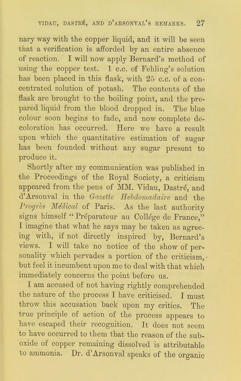 nary way with the copper liquid, and it will be seen that a verification is afforded by an entire absence of reaction. I will now apply Bernard's method of using the copper test. 1 c.c. of Fehling's solution has been placed in this flask, with 25 c.c. of a con- centrated solution of potash. The contents of the flask are brought to the boiling point, and the pre- pared liquid from the blood dropped in. The blue colour soon begins to fade, and now complete de- coloration has occurred. Here we have a result upon which the quantitative estimation of sugar has been founded without any sugar present to produce it. Shortly after my communication was published in the Proceedings of the Royal Society, a criticism appeared from the pens of MM. Vidau, Dastre, and d'Arsonval in the Gazette Hebdomadaire and the Progres Medical of Paris. As the last authority signs himself  Preparateur au College de France, I imagine that what he says may be taken as agree- ing with, if not directly inspired by, Bernard's views. I will take no notice of the show of per- sonality which pervades a portion of the criticism, - but feel it incumbent upon me to deal with that which immediately concerns the point before us. I am accused of not having rightly comprehended the nature of the process I have criticised. I must throw this accusation back upon my critics. The true principle of action of the process appears to have escaped their recognition. It does not seem to have occurred to them that the reason of the sub- oxide of copper remaining dissolved is attributable to ammonia. Dr. d'Arsonval speaks of the organic