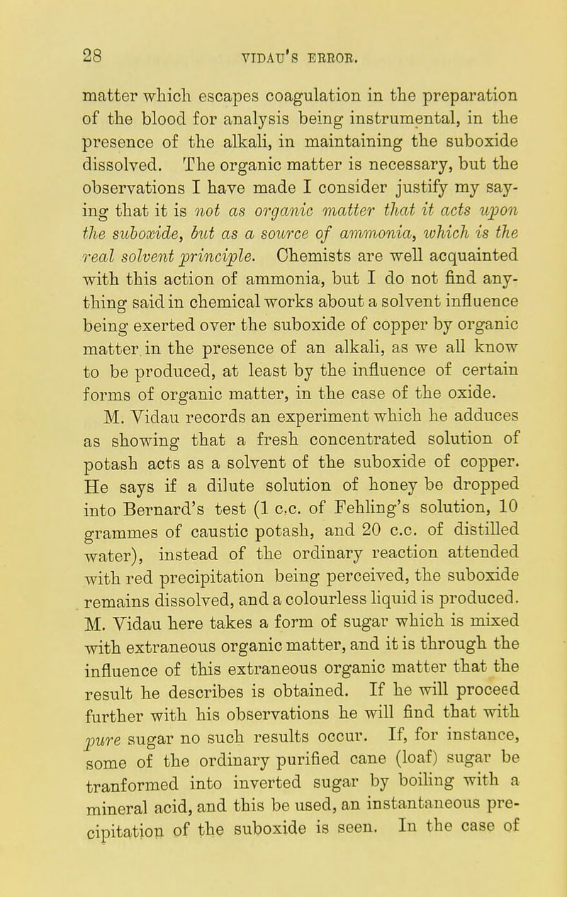 matter which escapes coagulation in the preparation of the blood for analysis being instrumental, in the presence of the alkali, in maintaining the suboxide dissolved. The organic matter is necessary, but the observations I have made I consider justify my say- ing that it is not as organic matter that it acts upon the suboxide, but as a source of ammonia, which is the real solvent principle. Chemists are well acquainted with this action of ammonia, but I do not find any- thing said in chemical works about a solvent influence being exerted over the suboxide of copper by organic matter in the presence of an alkali, as we all know to be produced, at least by the influence of certain forms of organic matter, in the case of the oxide. M. Yidau records an experiment which he adduces as showing that a fresh concentrated solution of potash acts as a solvent of the suboxide of copper. He says if a dilute solution of honey be dropped into Bernard's test (1 c.c. of Fehling's solution, 10 grammes of caustic potash, and 20 c.c. of distilled water), instead of the ordinary reaction attended with red precipitation being perceived, the suboxide remains dissolved, and a colourless liquid is produced. M. Vidau here takes a form of sugar which is mixed with extraneous organic matter, and it is through the influence of this extraneous organic matter that the result he describes is obtained. If he will proceed further with his observations he will find that with pure sugar no such results occur. If, for instance, some of the ordinary purified cane (loaf) sugar be tranformed into inverted sugar by boiling with a mineral acid, and this be used, an instantaneous pre- cipitation of the suboxide is seen. In the case of