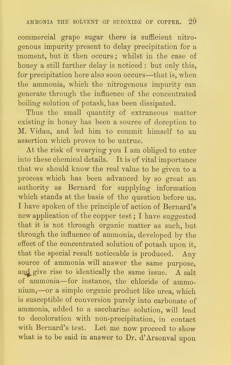 commercial grape sugar there is sufficient nitro- genous impurity present to delay precipitation for a moment, but it then occurs; whilst in the case of honey a still further delay is noticed : but only this, for precipitation here also soon occurs—that is, when the ammonia, which the nitrogenous impurity can generate through the influence of the concentrated boiling solution of potash, has been dissipated. Thus the small quantity of extraneous matter existing in honey has been a source of deception to M. Vidau, and led him to commit himself to an assertion which proves to be untrue. At the risk of wearying you I am obliged to enter into these chemical details. It is of vital importance that we should know the real value to be given to a process which has been advanced by so great an authority as Bernard for supplying information which stands at the basis of the question before us. I have spoken of the principle of action of Bernard's new application of the copper test; I have suggested that it is not through organic matter as such, but through the influence of ammonia, developed by the effect of the concentrated solution of potash upon it, that the special result noticeable is produced. Any source of ammonia will answer the same purpose, an^give rise to identically the same issue. A salt of ammonia—for instance, the chloride of ammo- nium,—or a simple organic product like urea, which is susceptible of conversion purely into carbonate of ammonia, added to a saccharine solution, will lead to decoloration with non-precipitation, in contact with Bernard's test. Let me now proceed to show what is to be said in answer to Dr. d'Arsonval upon