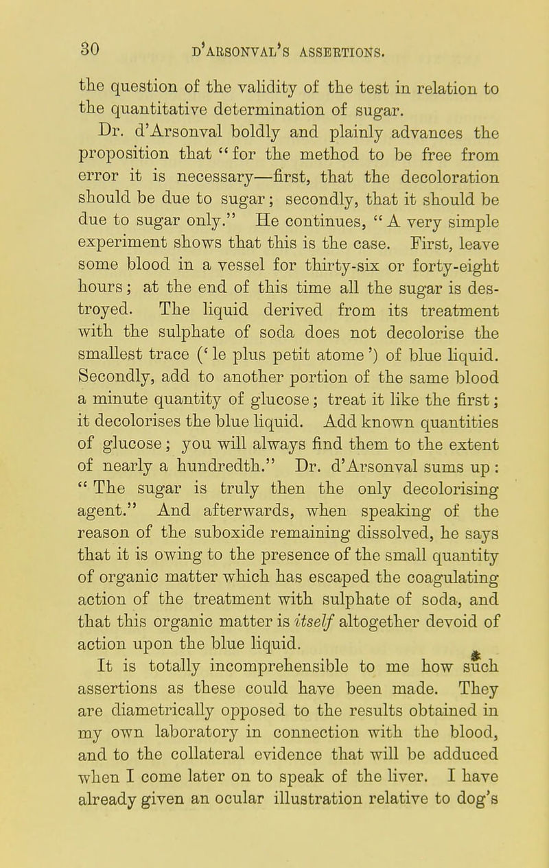 the question of the validity of the test in relation to the quantitative determination of sugar. Dr. d'Arsonval boldly and plainly advances the proposition that  for the method to be free from error it is necessary—first, that the decoloration should be due to sugar; secondly, that it should be due to sugar only. He continues, A very simple experiment shows that this is the case. First, leave some blood in a vessel for thirty-six or forty-eight hours; at the end of this time all the sugar is des- troyed. The liquid derived from its treatment with the sulphate of soda does not decolorise the smallest trace (c le plus petit atome ') of blue liquid. Secondly, add to another portion of the same blood a minute quantity of glucose; treat it like the first; it decolorises the blue liquid. Add known quantities of glucose; you will always find them to the extent of nearly a hundredth. Dr. d'Arsonval sums up :  The sugar is truly then the only decolorising agent. And afterwards, when speaking of the reason of the suboxide remaining dissolved, he says that it is owing to the presence of the small quantity of organic matter which has escaped the coagulating action of the treatment with sulphate of soda, and that this organic matter is itself altogether devoid of action upon the blue liquid. It is totally incomprehensible to me how such assertions as these could have been made. They are diametrically opposed to the results obtained in my own laboratory in connection with the blood, and to the collateral evidence that will be adduced when I come later on to speak of the liver. I have already given an ocular illustration relative to dog's
