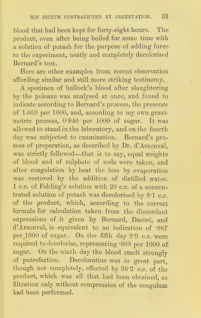 blood that had been kept for forty-eight hours. The product, even after being boiled for some time with a solution of potash for the purpose of adding force to the experiment, neatly and completely decolorised Bernard's test. Here are other examples from recent observation affording similar and still more striking testimony. A specimen of bullock's blood after slaughtering by the poleaxe was analysed at once, and found to indicate according to Bernard's process, the presence of 1.059 per 1000, and, according to my own gravi- metric process, 0*840 per 1000 of sugar. It was allowed to stand in the laboratory, and on the fourth day was subjected to examination. Bernard's pro- cess of preparation, as described by Dr. d'Arsonval, was strictly followed—that is to say, equal weights of blood and of sulphate of soda were taken, and after coagulation by heat the loss by evaporation was restored by the addition of distilled water. 1 c.c. of Fehling's solution with 20 c.c. of a concen- trated solution of potash was decolorised by 8*1 c.c. of the product, which, according to the correct formula for calculation taken from the discordant expressions of it given by Bernard, Dastre, and d'Arsonval, is equivalent to an indication of *987 per,1000 of sugar. On the fifth day 9*9 c.c. were required to decolorise, representing '808 per 1000 of sugar. On the ninth day the blood smelt strongly of putrefaction. Decoloration was in great part, though not completely, effected by 36'2 c.c. of the product, which was all that had been obtained, as filtration only without compression of the coagulum had been performed.