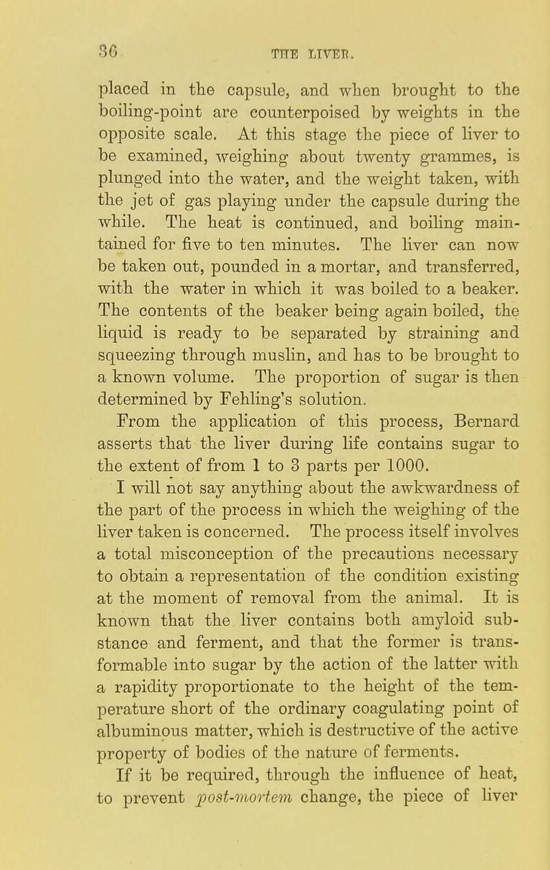 86 placed in the capsule, and when brought to the boiling-point are counterpoised by weights in the opposite scale. At this stage the piece of liver to be examined, weighing about twenty grammes, is plunged into the water, and the weight taken, with the jet of gas playing under the capsule during the while. The heat is continued, and boiling main- tained for five to ten minutes. The liver can now be taken out, pounded in a mortar, and transferred, with the water in which it was boiled to a beaker. The contents of the beaker being again boiled, the liquid is ready to be separated by straining and squeezing through muslin, and has to be brought to a known volume. The proportion of sugar is then determined by Fehling's solution. From the application of this process, Bernard asserts that the liver during life contains sugar to the extent of from 1 to 3 parts per 1000. I will not say anything about the awkwardness of the part of the process in which the weighing of the liver taken is concerned. The process itself involves a total misconception of the precautions necessary to obtain a representation of the condition existing at the moment of removal from the animal. It is known that the liver contains both amyloid sub- stance and ferment, and that the former is trans- formable into sugar by the action of the latter with a rapidity proportionate to the height of the tem- perature short of the ordinary coagulating point of albuminous matter, which is destructive of the active property of bodies of the nature of ferments. If it be required, through the influence of heat, to prevent post-mortem change, the piece of liver