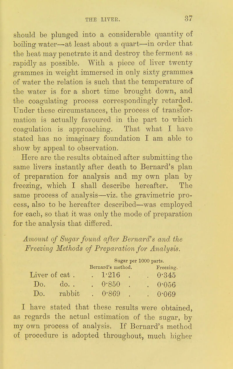 should be plunged into a considerable quantity of boiling water—at least about a quart—in order that the heat may penetrate it and destroy the ferment as rapidly as possible. With a piece of liver twenty grammes in weight immersed in only sixty grammes of water the relation is such that the temperature of the water is for a short time brought down, and the coagulating process correspondingly retarded. Under these circumstances, the process of transfor- mation is actually favoured in the part to which coagulation is approaching. That what I have stated has no imaginary foundation I am able to show by appeal to observation. Here are the results obtained after submitting the same livers instantly after death to Bernard's plan of preparation for analysis and my own plan by freezing, which I shall describe hereafter. The same process of analysis—viz. the gravimetric pro- cess, also to be hereafter described—was employed for each, so that it was only the mode of preparation for the analysis that differed. Amount of Sugar found after Bernard's and the Freezing Methods of Preparation for Analysis. Sugar per 1000 parts. Bernard's method. Freezing. Liver of cat . . 1-216 . . 0'345 Do. do. . . 0-850 . . 0-056 Do. rabbit . 0*869 . . 0-069 I have stated that these results were obtained, as regards the actual estimation of the sugar, by my own process of analysis. If Bernard's method of procedure is adopted throughout, much higher