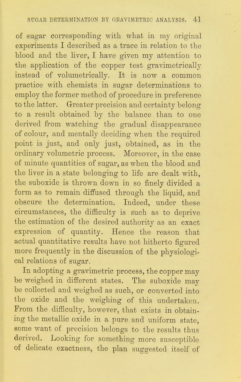 of sugar corresponding with what in my original experiments I described as a trace in relation to the blood and the liver, I have given my attention to the application of the copper test gravimetrically instead of volumetrically. It is now a common practice with chemists in sugar determinations to employ the former method of procedure in preference to the latter. Greater precision and certainty belong to a result obtained by the balance than to one derived from watching the gradual disappearance of colour, and mentally deciding when the required point is just, and only just, obtained, as in the ordinary volumetric process. Moreover, in the case of minute quantities of sugar, as when the blood and the liver in a state belonging to life are dealt with, the suboxide is thrown down in so finely divided a form as to remain diffused through the liquid, and obscure the determination. Indeed, under these circumstances, the difficulty is such as to deprive the estimation of the desired authority as an exact expression of quantity. Hence the reason that actual quantitative results have not hitherto figured more frequently in the discussion of the physiologi- cal relations of sugar. In adopting a gravimetric process, the copper may be weighed in different states. The suboxide may be collected and weighed as such, or converted into the oxide and the weighing of this undertaken. From the difficulty, however, that exists in obtain- ing the metallic oxide in a pure and uniform state, some want of precision belongs to the results thus derived. Looking for something more susceptible of delicate exactness, the plan suggested itself of