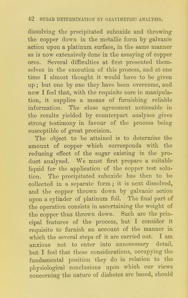 dissolving the precipitated suboxide and throwing the copper down in the metallic form by galvanic action upon a platinum surface, in the same manner as is now extensively done in the assaying of copper ores. Several difficulties at first presented them- selves in the' execution of this process, and at one time I almost thought it would have to be given up; but one by one they have been overcome, and now I feel that, with the requisite care in manipula- tion, it supplies a means of furnishing reliable information. The close agreement noticeable in the results yielded by counterpart analyses gives strong testimony in favour of the process being susceptible of great precision. The object to be attained is to determine the amount of copper which corresponds with the reducing effect of the sugar existing in the pro- duct analysed. We must first prepare a suitable liquid for the application of the copper test solu- tion. The precipitated suboxide has then to be collected in a separate form; it is next dissolved, and the copper thrown down by galvanic action upon a cylinder of platinum foil. The final part of the operation consists in ascertaining the weight of the copper thus thrown down. Such are the prin- cipal features of the process, but I consider it requisite to furnish an account of the manner in which the several steps of it are carried out. I am anxious not to enter into unnecessary detail, but I feel that these considerations, occupying the fundamental position they do in relation to the physiological conclusions upon which our views concerning the nature of diabetes are based, should