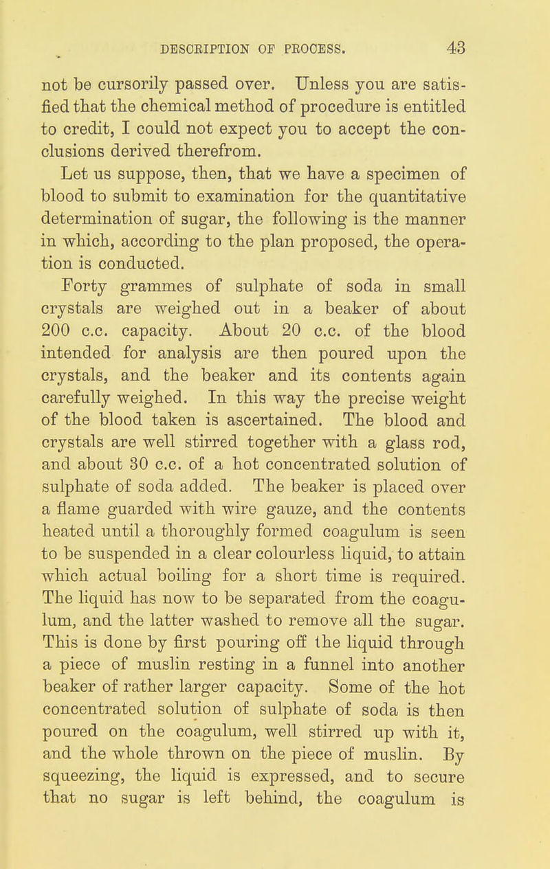 not be cursorily passed over. Unless you are satis- fied that the chemical method of procedure is entitled to credit, I could not expect you to accept the con- clusions derived therefrom. Let us suppose, then, that we have a specimen of blood to submit to examination for the quantitative determination of sugar, the following is the manner in which, according to the plan proposed, the opera- tion is conducted. Forty grammes of sulphate of soda in small crystals are weighed out in a beaker of about 200 c.c. capacity. About 20 c.c. of the blood intended for analysis are then poured upon the crystals, and the beaker and its contents again carefully weighed. In this way the precise weight of the blood taken is ascertained. The blood and crystals are well stirred together with a glass rod, and about 30 c.c. of a hot concentrated solution of sulphate of soda added. The beaker is placed over a flame guarded with wire gauze, and the contents heated until a thoroughly formed coagulum is seen to be suspended in a clear colourless liquid, to attain which actual boiling for a short time is required. The liquid has now to be separated from the coagu- lum, and the latter washed to remove all the sugar. This is done by first pouring off the liquid through a piece of muslin resting in a funnel into another beaker of rather larger capacity. Some of the hot concentrated solution of sulphate of soda is then poured on the coagulum, well stirred up with it, and the whole thrown on the piece of muslin. By squeezing, the liquid is expressed, and to secure that no sugar is left behind, the coagulum is