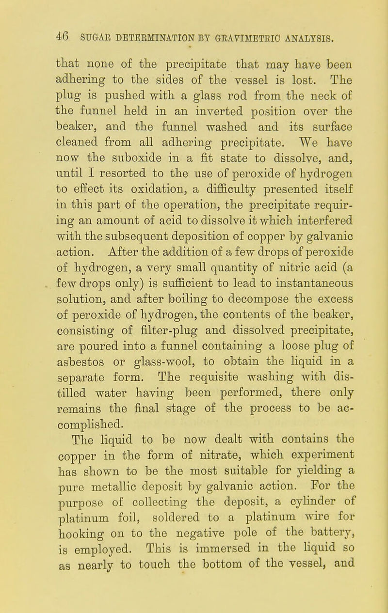that none of the precipitate that may have been adhering to the sides of the vessel is lost. The plug is pushed with a glass rod from the neck of the funnel held in an inverted position over the beaker, and the funnel washed and its surface cleaned from all adhering precipitate. We have now the suboxide in a fit state to dissolve, and, until I resorted to the use of peroxide of hydrogen to effect its oxidation, a difficulty presented itself in this part of the operation, the precipitate requir- ing an amount of acid to dissolve it which interfered with the subsequent deposition of copper by galvanic action. After the addition of a few drops of peroxide of hydrogen, a very small quantity of nitric acid (a few drops only) is sufficient to lead to instantaneous solution, and after boiling to decompose the excess of peroxide of hydrogen, the contents of the beaker, consisting of filter-plug and dissolved precipitate, are poured into a funnel containing a loose plug of asbestos or glass-wool, to obtain the liquid in a separate form. The requisite washing with dis- tilled water having been performed, there only remains the final stage of the process to be ac- complished. The liquid to be now dealt with contains the copper in the form of nitrate, which experiment has shown to be the most suitable for yielding a pure metallic deposit by galvanic action. For the purpose of collecting the deposit, a cylinder of platinum foil, soldered to a platinum wire for hooking on to the negative pole of the battery, is employed. This is immersed in the liquid so as nearly to touch the bottom of the vessel, and