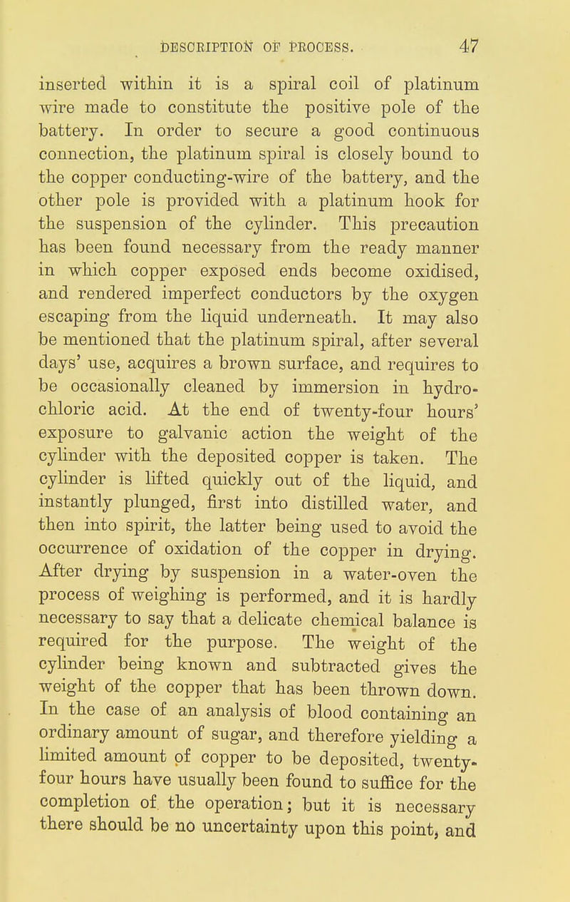 inserted within it is a spiral coil of platinum wire made to constitute the positive pole of the battery. In order to secure a good continuous connection, the platinum spiral is closely bound to the copper conducting-wire of the battery, and the other pole is provided with a platinum hook for the suspension of the cylinder. This precaution has been found necessary from the ready manner in which copper exposed ends become oxidised, and rendered imperfect conductors by the oxygen escaping from the liquid underneath. It may also be mentioned that the platinum spiral, after several days' use, acquires a brown surface, and requires to be occasionally cleaned by immersion in hydro- chloric acid. At the end of twenty-four hours' exposure to galvanic action the weight of the cylinder with the deposited copper is taken. The cylinder is lifted quickly out of the liquid, and instantly plunged, first into distilled water, and then into spirit, the latter being used to avoid the occurrence of oxidation of the copper in drying. After drying by suspension in a water-oven the process of weighing is performed, and it is hardly necessary to say that a delicate chemical balance is required for the purpose. The weight of the cylinder being known and subtracted gives the weight of the copper that has been thrown down. In the case of an analysis of blood containing an ordinary amount of sugar, and therefore yielding a limited amount of copper to be deposited, twenty- four hours have usually been found to suffice for the completion of the operation; but it is necessary there should be no uncertainty upon this point, and