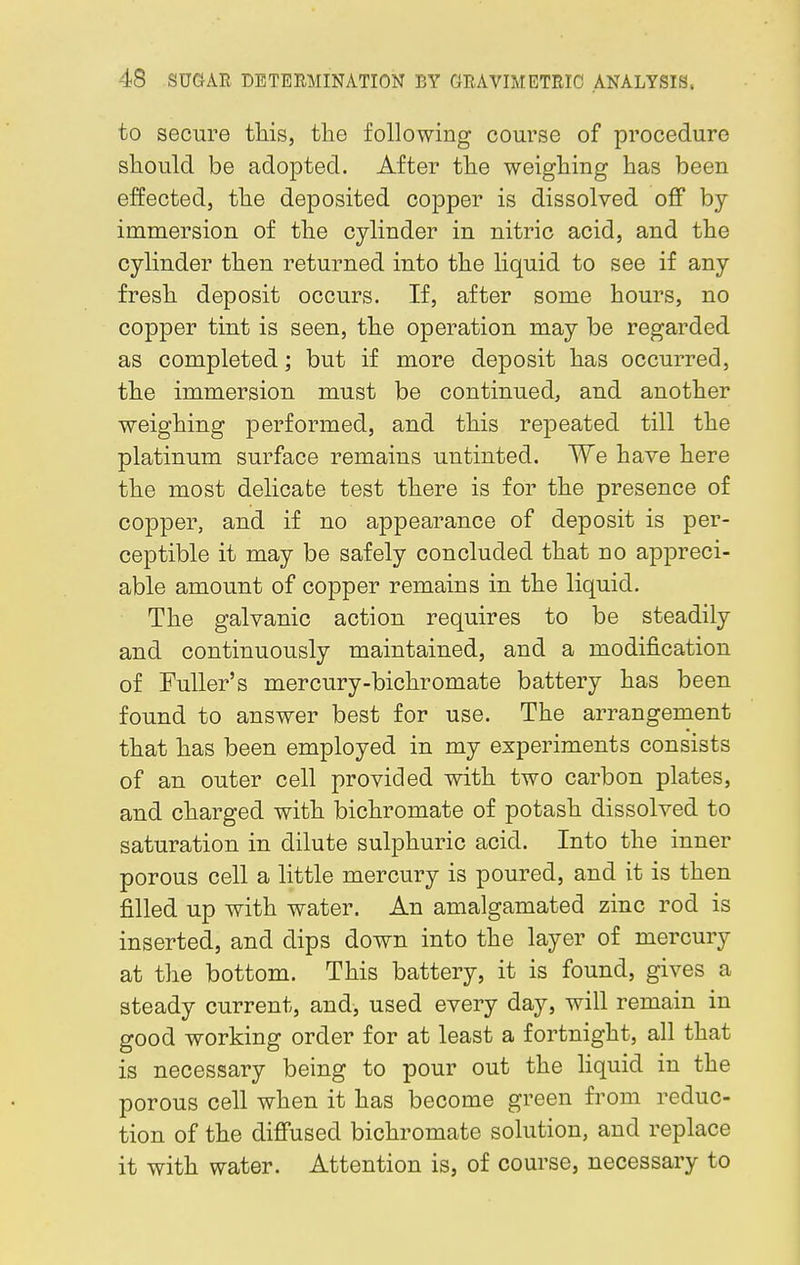 to secure this, the following course of procedure should be adopted. After the weighing has been effected, the deposited copper is dissolved off by- immersion of the cylinder in nitric acid, and the cylinder then returned into the liquid to see if any fresh deposit occurs. If, after some hours, no copper tint is seen, the operation may be regarded as completed; but if more deposit has occurred, the immersion must be continued, and another weighing performed, and this repeated till the platinum surface remains untinted. We have here the most delicate test there is for the presence of copper, and if no appearance of deposit is per- ceptible it may be safely concluded that no appreci- able amount of copper remains in the liquid. The galvanic action requires to be steadily and continuously maintained, and a modification of Fuller's mercury-bichromate battery has been found to answer best for use. The arrangement that has been employed in my experiments consists of an outer cell provided with two carbon plates, and charged with bichromate of potash dissolved to saturation in dilute sulphuric acid. Into the inner porous cell a little mercury is poured, and it is then filled up with water. An amalgamated zinc rod is inserted, and dips down into the layer of mercury at the bottom. This battery, it is found, gives a steady current, and, used every day, will remain in good working order for at least a fortnight, all that is necessary being to pour out the liquid in the porous cell when it has become green from reduc- tion of the diffused bichromate solution, and replace it with water. Attention is, of course, necessary to