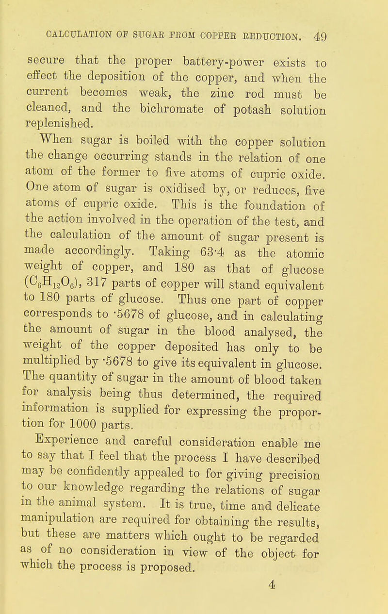 secure that the proper battery-power exists to effect the deposition of the copper, and when the current becomes weak, the zinc rod must be cleaned, and the bichromate of potash solution replenished. When sugar is boiled with the copper solution the change occurring stands in the relation of one atom of the former to five atoms of cupric oxide. One atom of sugar is oxidised by, or reduces, five atoms of cupric oxide. This is the foundation of the action involved in the operation of the test, and the calculation of the amount of sugar present is made accordingly. Taking 63-4 as the atomic weight of copper, and 180 as that of glucose (C6H1306), 317 parts of copper will stand equivalent to 180 parts of glucose. Thus one part of copper corresponds to -5678 of glucose, and in calculating the amount of sugar in the blood analysed, the weight of the copper deposited has only to be multiplied by '5678 to give its equivalent in glucose. The quantity of sugar in the amount of blood taken for analysis being thus determined, the required information is supplied for expressing the propor- tion for 1000 parts. Experience and careful consideration enable me to say that I feel that the process I have described may be confidently appealed to for giving precision to our knowledge regarding the relations of sugar in the animal system. It is true, time and delicate manipulation are required for obtaining the results, but these are matters which ought to be regarded as of no consideration in view of the object for which the process is proposed. 4