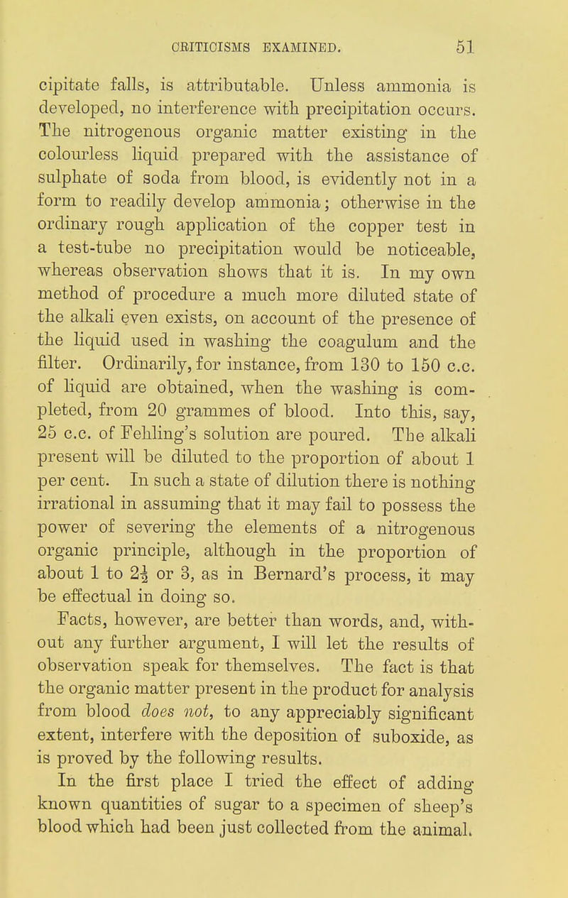 cipitate falls, is attributable. Unless ammonia is developed, no interference with precipitation occurs. The nitrogenous organic matter existing in the colourless liquid prepared with the assistance of sulphate of soda from blood, is evidently not in a form to readily develop ammonia; otherwise in the ordinary rough application of the copper test in a test-tube no precipitation would be noticeable, whereas observation shows that it is. In my own method of procedure a much more diluted state of the alkali even exists, on account of the presence of the liquid used in washing the coagulum and the filter. Ordinarily, for instance, from 130 to 150 c.c. of liquid are obtained, when the washing is com- pleted, from 20 grammes of blood. Into this, say, 25 c.c. of Fehling's solution are poured. The alkali present will be diluted to the proportion of about 1 per cent. In such a state of dilution there is nothing irrational in assuming that it may fail to possess the power of severing the elements of a nitrogenous organic principle, although in the proportion of about 1 to 2\ or 3, as in Bernard's process, it may be effectual in doing so. Facts, however, are better than words, and, with- out any further argument, I will let the results of observation speak for themselves. The fact is that the organic matter present in the product for analysis from blood does not, to any appreciably significant extent, interfere with the deposition of suboxide, as is proved by the following results. In the first place I tried the effect of adding- known quantities of sugar to a specimen of sheep's blood which had been just collected from the animal.