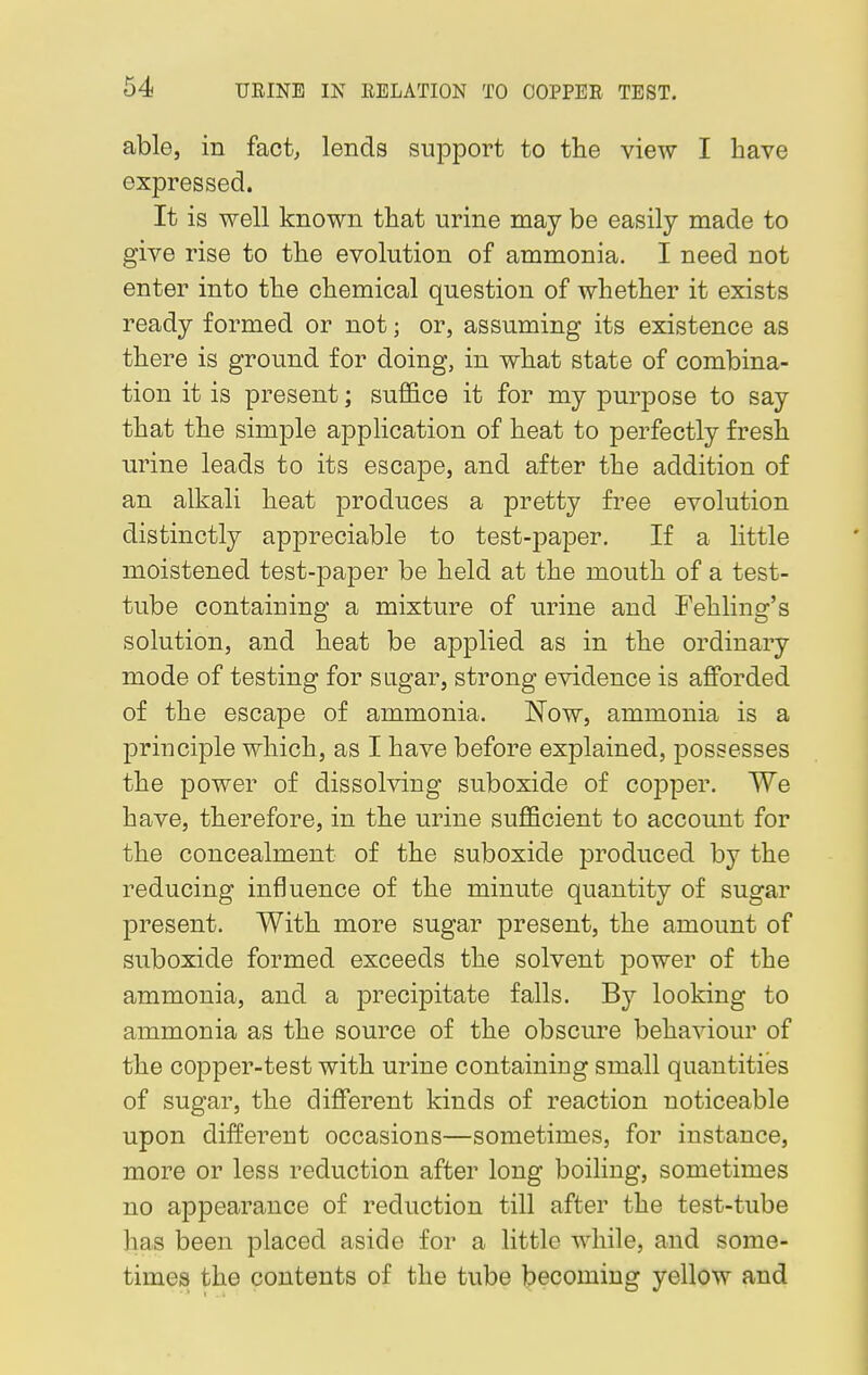 able, in fact, lends support to the view I have expressed. It is well known that urine may be easily made to give rise to the evolution of ammonia. I need not enter into the chemical question of whether it exists ready formed or not; or, assuming its existence as there is ground for doing, in what state of combina- tion it is present; suffice it for my purpose to say that the simple application of heat to perfectly fresh urine leads to its escape, and after the addition of an alkali heat produces a pretty free evolution distinctly appreciable to test-paper. If a little moistened test-paper be held at the mouth of a test- tube containing a mixture of urine and Fehling's solution, and heat be applied as in the ordinary mode of testing for sugar, strong evidence is afforded of the escape of ammonia. Now, ammonia is a principle which, as I have before explained, possesses the power of dissolving suboxide of copper. We have, therefore, in the urine sufficient to account for the concealment of the suboxide produced by the reducing influence of the minute quantity of sugar present. With more sugar present, the amount of suboxide formed exceeds the solvent power of the ammonia, and a precipitate falls. By looking to ammonia as the source of the obscure behaviour of the copper-test with urine containing small quantities of sugar, the different kinds of reaction noticeable upon different occasions—sometimes, for instance, more or less reduction after long boiling, sometimes no appearance of reduction till after the test-tube has been placed aside for a little while, and some- times the contents of the tube becoming yellow and