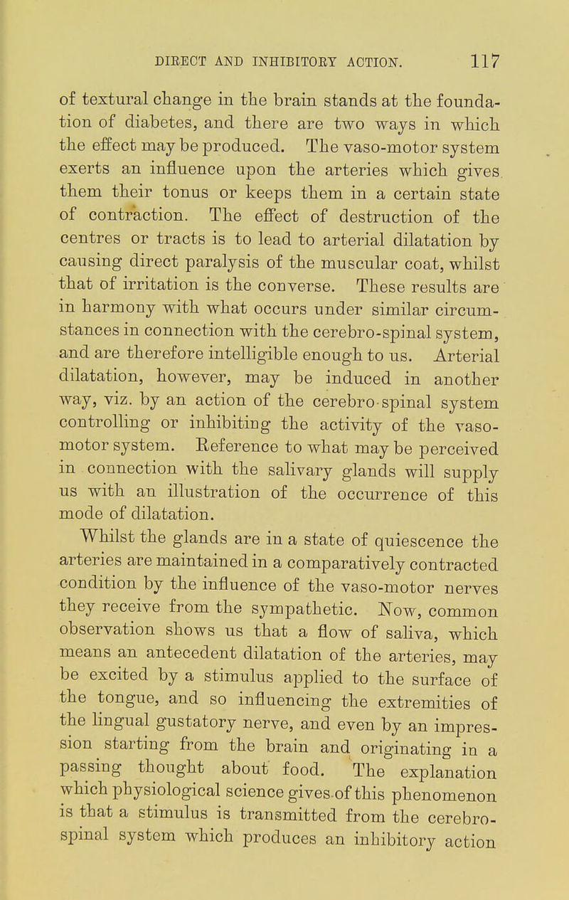 of textural change in the brain stands at the founda- tion of diabetes, and there are two ways in which the effect may be produced. The vaso-motor system exerts an influence upon the arteries which gives, them their tonus or keeps them in a certain state of contraction. The effect of destruction of the centres or tracts is to lead to arterial dilatation by causing direct paralysis of the muscular coat, whilst that of irritation is the converse. These results are in harmony with what occurs under similar circum- stances in connection with the cerebro-spinal system, and are therefore intelligible enough to us. Arterial dilatation, however, may be induced in another way, viz. by an action of the cerebro-spinal system controlling or inhibitiug the activity of the vaso- motor system. Reference to what may be perceived in connection with the salivary glands will supply us with an illustration of the occurrence of this mode of dilatation. Whilst the glands are in a state of quiescence the arteries are maintained in a comparatively contracted condition by the influence of the vaso-motor nerves they receive from the sympathetic. Now, common observation shows us that a flow of saliva, which means an antecedent dilatation of the arteries, may be excited by a stimulus applied to the surface of the tongue, and so influencing the extremities of the lingual gustatory nerve, and even by an impres- sion starting from the brain and originating in a passing thought about food. The explanation which physiological science gives of this phenomenon is that a stimulus is transmitted from the cerebro- spinal system which produces an inhibitory action