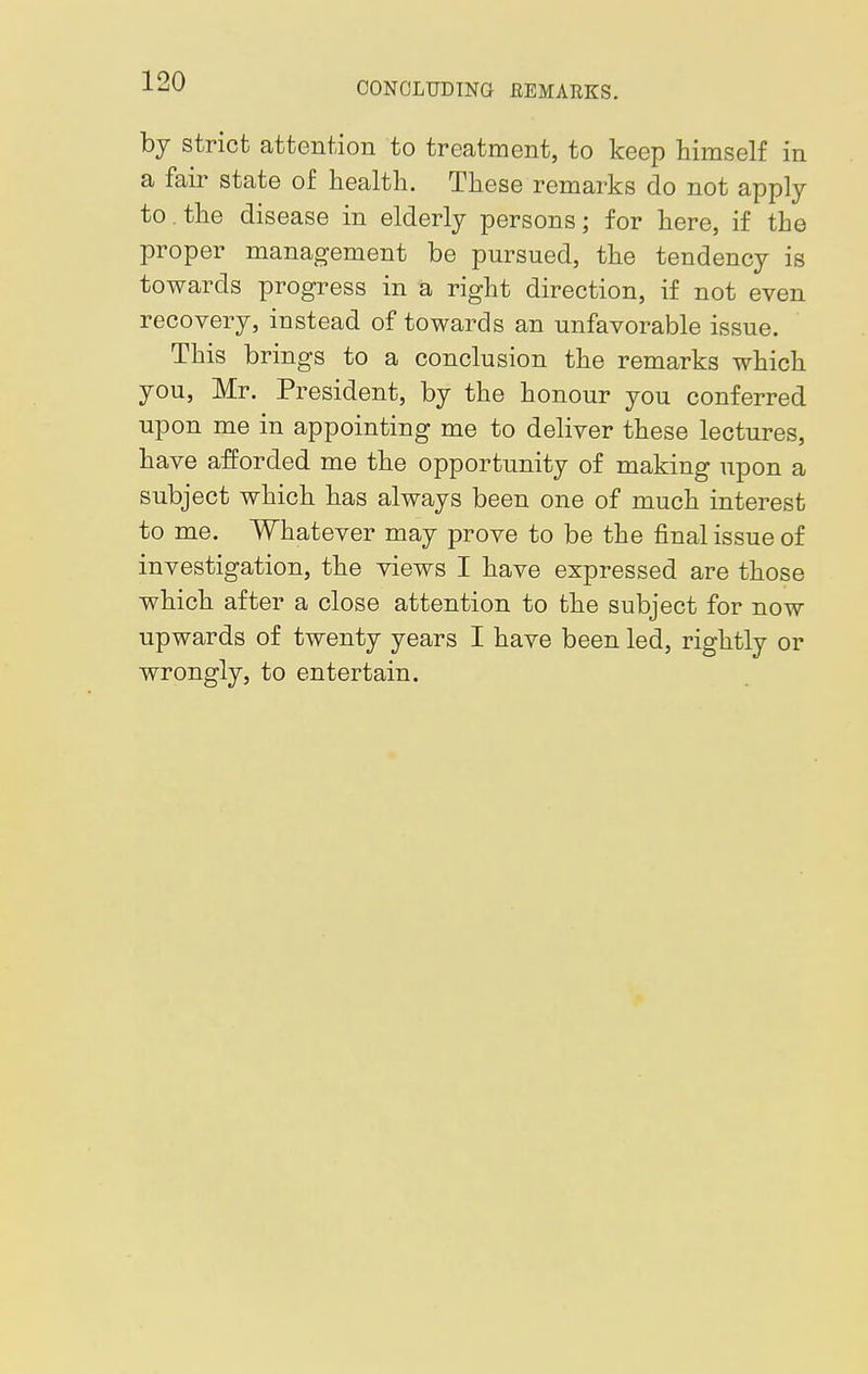 CONCLUDING REMARKS. by strict attention to treatment, to keep himself in a fair state of health. These remarks do not apply to the disease in elderly persons; for here, if the proper management be pursued, the tendency is towards progress in a right direction, if not even recovery, instead of towards an unfavorable issue. This brings to a conclusion the remarks which you, Mr. President, by the honour you conferred upon me in appointing me to deliver these lectures, have afforded me the opportunity of making upon a subject which has always been one of much interest to me. Whatever may prove to be the final issue of investigation, the views I have expressed are those which after a close attention to the subject for now upwards of twenty years I have been led, rightly or wrongly, to entertain.
