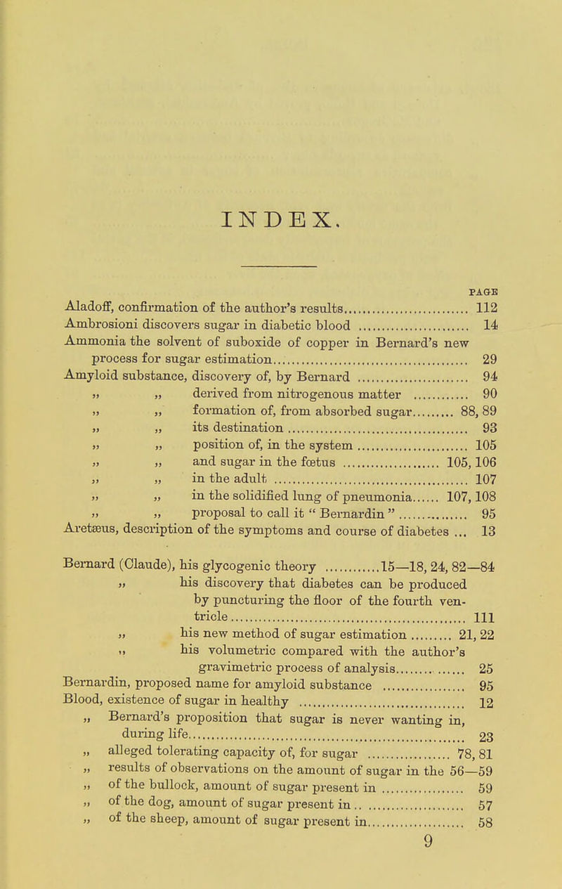 INDEX. PAGE Aladoff, confirmation of the author's results 112 Ambrosioni discovers sugar in diabetic blood 14 Ammonia the solvent of suboxide of copper in Bernard's new process for sugar estimation 29 Amyloid substance, discovery of, by Bernard 94 derived from nitrogenous matter 90 formation of, from absorbed sugar 88, 89 its destination 93 position of, in the system 105 and sugar in the foetus 105,106 in the adult 107 in the solidified lung of pneumonia 107,108 proposal to call it  Bernardin  95 Aretseus, description of the symptoms and course of diabetes ... 13 Bernard (Claude), his glycogenic theory 15—18, 24, 82—84 » his discovery that diabetes can be produced by puncturing the floor of the fourth ven- tricle Ill » his new method of sugar estimation 21, 22 .» his volumetric compared with the author's gravimetric process of analysis 25 Bernardin, proposed name for amyloid substance 95 Blood, existence of sugar in healthy 12 „ Bernard's proposition that sugar is never wanting in, during life 23 alleged tolerating capacity of, for sugar 78, 81 results of observations on the amount of sugar in the 56—59 of the bullock, amount of sugar present in 59 of the dog, amount of sugar present in 57 of the sheep, amount of sugar present in 58