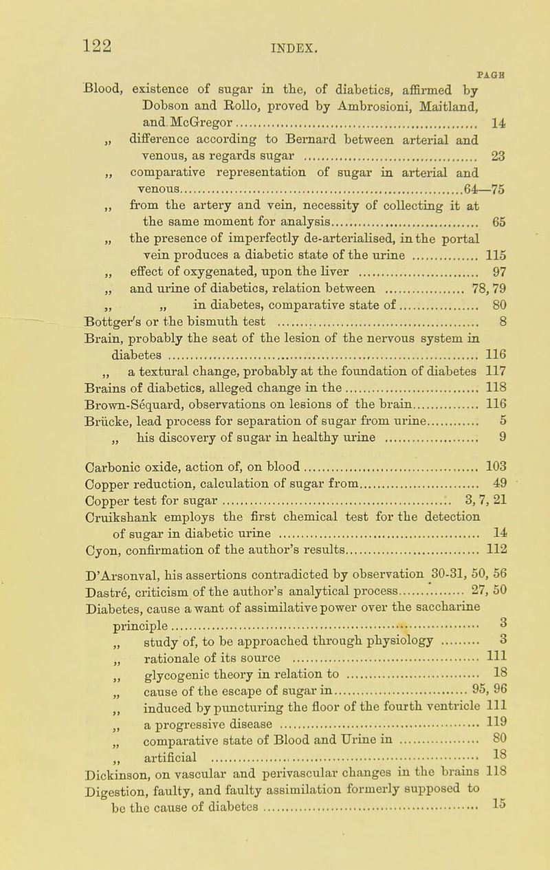 PAGB Blood, existence of sugar in the, of diabetics, affirmed by Dobson and Rollo, proved by Ambrosioni, Maitland, and. McGregor 14 „ difference according to Bernard between arterial and venous, as regards sugar 23 „ comparative representation of sugar in arterial and venous 64—75 „ from tbe artery and vein, necessity of collecting it at tbe same moment for analysis 65 „ tbe presence of imperfectly de-arterialised, in tbe portal vein produces a diabetic state of tbe urine 115 „ effect of oxygenated, upon tbe liver 97 „ and urine of diabetics, relation between 78, 79 „ „ in diabetes, comparative state of 80 Bottger's or tbe bismutb test 8 Brain, probably tbe seat of tbe lesion of tbe nervous system in diabetes 116 „ a textural cbange, probably at tbe foundation of diabetes 117 Brains of diabetics, alleged cbange in tbe 118 Brown-Sequard, observations on lesions of tbe brain 116 Briicke, lead process for separation of sugar from urine 5 „ bis discovery of sugar in bealtby urine 9 Carbonic oxide, action of, on blood , 103 Copper reduction, calculation of sugar from 49 Copper test for sugar 3, 7, 21 Cruikshank employs tbe first chemical test for tbe detection of sugar in diabetic urine 14 Cyon, confirmation of the author's results 112 D'Arsonval, his assertions contradicted by observation 30-31, 50, 56 Dastre, criticism of the author's analytical process 27, 50 Diabetes, cause a want of assimilative power over the saccharine principle  „ study of, to be approached through physiology 3 „ rationale of its source Ill j> glycogenic theory in relation to 18 „ cause of the escape of sugar in 95, 96 „ induced by puncturing the floor of the fourth ventricle 111 „ a progressive disease 119 „ comparative state of Blood and Urine in 80 „ artificial 18 Dickinson, on vascular and perivascular changes in the brains 118 Digestion, faulty, and faulty assimilation formerly supposed to be the cause of diabetes 15