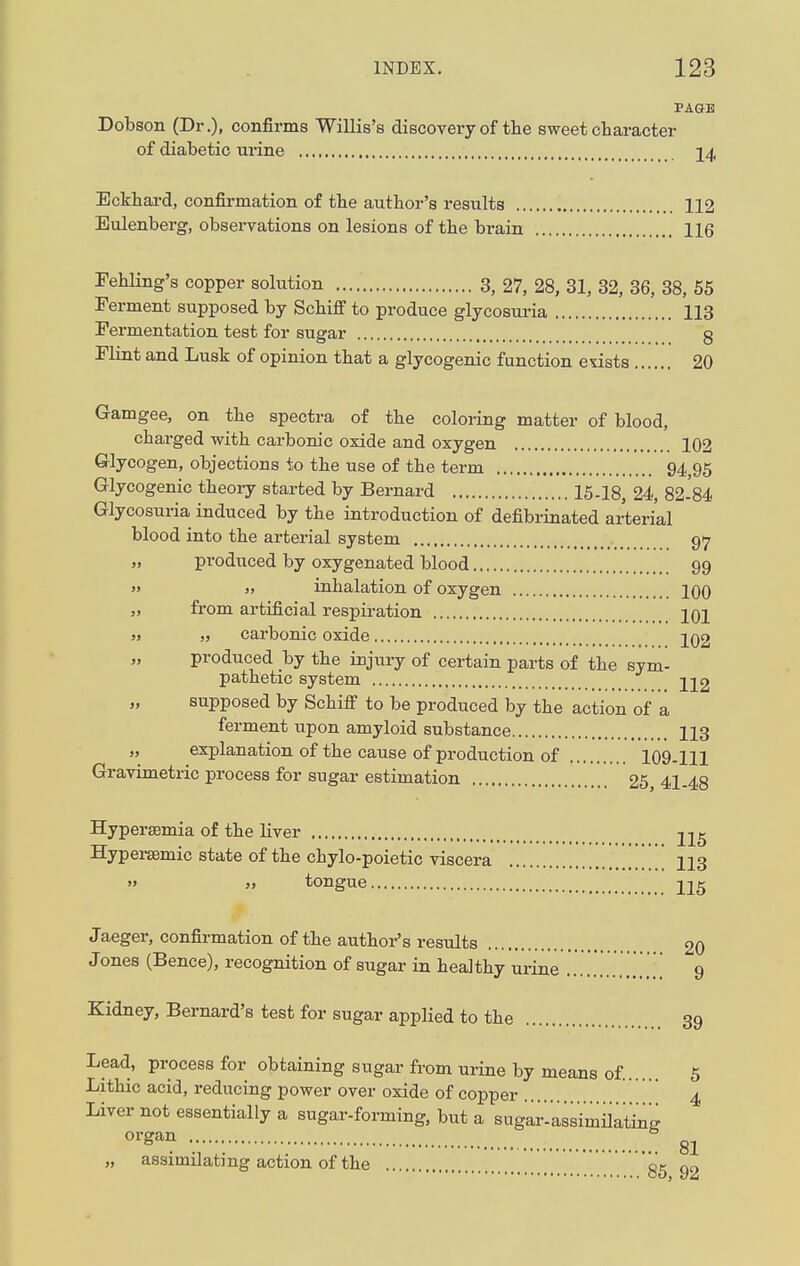 PAGE Dobson (Dr.), confirms Willis's discovery of the sweet character of diabetic urine 24 Eckhard, confirmation of the author's results 112 Eulenberg, observations on lesions of the brain 116 Fehling's copper solution 3, 27, 28, 31, 32, 36, 38, 55 Ferment supposed by Schiff to produce glycosuria 113 Fermentation test for sugar g Flint and Lusk of opinion that a glycogenic function etists 20 Gamgee, on the spectra of the coloring matter of blood, charged with carbonic oxide and oxygen 102 Glycogen, objections to the use of the term 94,95 Glycogenic theory started by Bernard 15-18, 24, 82-84 Glycosuria induced by the introduction of defibrinated arterial blood into the arterial system 97 „ produced by oxygenated blood 99 » jj inhalation of oxygen 100 „ from artificial respiration 101 » „ carbonic oxide 202 produced by the injury of certain parts of the sym- pathetic system 212 supposed by Schiff to be produced by the action of a ferment upon amyloid substance 113 „ explanation of the cause of production of 109-111 Gravimetric process for sugar estimation 25, 41-48 Hypersemia of the liver 215 Hypersemic state of the chylo-poietic viscera 113 » » tongue 215 Jaeger, confirmation of the author's results 20 J ones (Bence), recognition of sugar in healthy urine ...... .,. 9 Kidney, Bernard's test for sugar applied to the 39 Lead, process for obtaining sugar from urine by means of. 5 Lithic acid, reducing power over oxide of copper 4 Liver not essentially a sugar-forming, but a sugar-assimiiatW organ 6 „ assimilating action of the gg 92