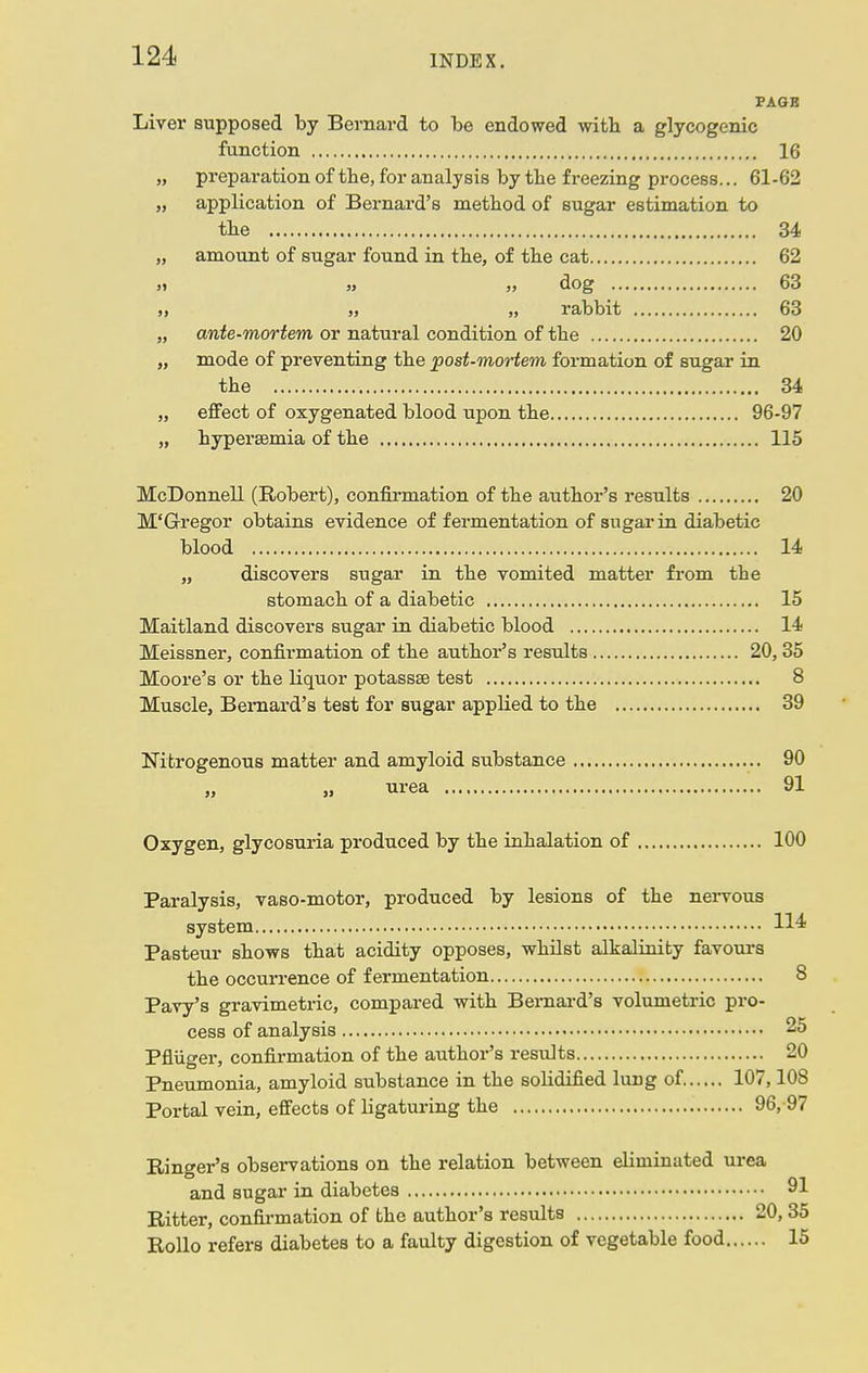 PAGB Liver supposed by Bernard to be endowed with a glycogenic function 16 „ preparation of tbe, for analysis by the freezing process... 61-62 „ application of Bernard's method of sugar estimation to the 34 „ amount of sugar found in the, of the cat 62 ji » „ dog 63 „ „ rabbit 63 „ ante-mortem or natural condition of the 20 „ mode of preventing the post-mortem formation of sugar in the 34 „ effect of oxygenated blood upon the 96-97 „ hypersemia of the 115 McDonnell (Robert), confirmation of the author's results 20 M'Gregor obtains evidence of fermentation of sugar in diabetic blood 14 „ discovers sugar in the vomited matter from the stomach of a diabetic 15 Maitland discovers sugar in diabetic blood 14 Meissner, confirmation of the author's results 20, 35 Moore's or the liquor potassse test 8 Muscle, Bernard's test for sugar applied to the 39 Nitrogenous matter and amyloid substance 90 urea 91 Oxygen, glycosuria produced by the inhalation of 100 Paralysis, vaso-motor, produced by lesions of the nervous system H* Pasteur shows that acidity opposes, whilst alkalinity favours the occurrence of fermentation 8 Pavy's gravimetric, compared with Bernard's volumetric pro- cess of analysis 25 Pfliiger, confirmation of the author's results 20 Pneumonia, amyloid substance in the solidified lung of 107,108 Portal vein, effects of ligaturing the 96, 97 Ringer's observations on the relation between eliminated urea and sugar in diabetes 91 Hitter, confirmation of the author's results 20, 35 Rollo refers diabetes to a faulty digestion of vegetable food 15