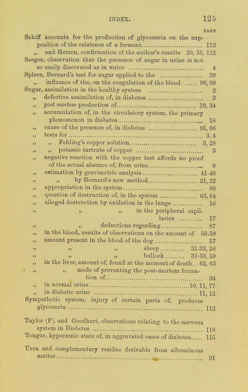PAGE Schiff accounts for the production of glycosuria on the sup- position of the existence of a ferment 113 „ and Herzen, confirmation of the author's results 20, 35, 112 Seegen, observation that the presence of sugar in urine is not so easily discovered as in water 4 Spleen, Bernard's test for sugar applied to the 39 „ influence of the, on the coagulation of the blood 98, 99 Sugar, assimilation in the healthy system 2 „ defective assimilation of, in diabetes 3 „ post mortem production of 19, 34 „ accumulation of, in the circulatory system, the primary phenomenon in diabetes 18 „ cause of the presence of, in diabetes 95, 96 „ tests for 3, 4 „ „ Fehling's copper solution 3, 28 „ „ potassic tartrate of copper 3 „ negative reaction with the copper test affords no proof of the actual absence of, from urine „ 9 „ estimation by gravimetric analysis 41-48 „ „ by Bernard's new method 21, 22 „ appropriation in the system 88 „ question of destruction of, in the system 63, 64 „ alleged destruction by oxidation in the lungs 16 » » „ in the peripheral capil- laries 17 » „ deductions regarding 87 „ in the blood, results of observations on the amount of 56-59 „ amount present in the blood of the dog 57 » » „ sheep 31-33,58 » » „ bullock 31-33, 59 „ in the liver, amount of, found at the moment of death... 62, 63 • » mode of preventing the post-mortem forma- tion of. 34 „ in normal urine 10, 11, 77 „ in diabetic urine IX, 12 Sympathetic system, injury of certain parts of, produces glycosuria 112 Taylor (F), and Goodhart, observations relating to the nervous system in Diabetes ]jg Tongue, hypersemic state of, in aggravated cases of diabetes 115 Urea and complementary residue derivable from albuminous matter 92