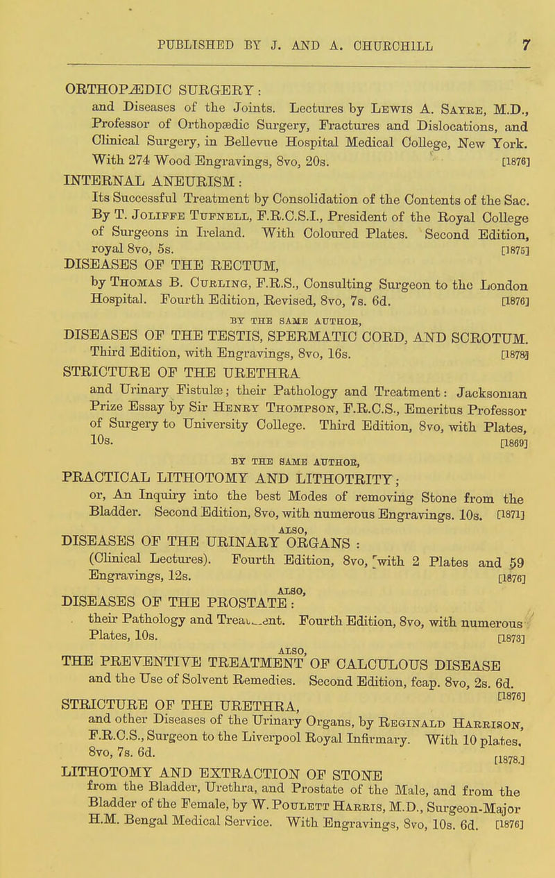 ORTHOPAEDIC SURGERY: and Diseases of the Joints. Lectures by Lewis A. Sayre, M.D., Professor of Orthopaedic Surgery, Fractures and Dislocations, and Clinical Surgery, in Bellevue Hospital Medical College, New York. With 274 Wood Engravings, 8vo, 20s. [1876] INTERNAL ANEURISM: Its Successful Treatment by Consolidation of the Contents of the Sac. By T. Jolippe Tufnell, F.R.C.S.I., President of the Royal College of Surgeons in Ireland. With Coloured Plates. Second Edition, royal 8vo, 5s. [W5] DISEASES OF THE RECTUM, by Thomas B. Curling, F.R.S., Consulting Surgeon to the London Hospital. Fourth Edition, Revised, 8vo, 7s. 6d. [1876] BY THE SAME AUTHOE, DISEASES OF THE TESTIS, SPERMATIC CORD, AND SCROTUM. Third Edition, with Engravings, 8vo, 16s. [1878] STRICTURE OF THE URETHRA and Urinary Fistulse; their Pathology and Treatment: Jacksonian Prize Essay by Sir Henry Thompson, F.R.C.S., Emeritus Professor of Surgery to University College. Third Edition, 8vo, with Plates, 10s. [1869] BY THE SAME AUTHOR, PRACTICAL LITHOTOMY AND LITHOTRITY ; or, An Inquiry into the best Modes of removing Stone from the Bladder. Second Edition, 8vo, with numerous Engravings. 10s. C1871] AISO, DISEASES OF THE URINARY ORGANS : (Clinical Lectures). Fourth Edition, 8vo, [with 2 Plates and 59 Engravings, 12s. [1876] ALSO, DISEASES OF THE PROSTATE : their Pathology and Treatment. Fourth Edition, 8vo, with numerous Plates, 10s. [1873] ALSO, THE PREVENTIVE TREATMENT OF CALCULOUS DISEASE and the Use of Solvent Remedies. Second Edition, fcap. 8vo, 2s. 6d. STRICTURE OF THE URETHRA, C1876] and other Diseases of the Urinary Organs, by Reginald Harrison, F.R.C.S., Surgeon to the Liverpool Royal Infirmary. With 10 plates 8vo, 7s. 6d. [18m] LITHOTOMY AND EXTRACTION OF STONE from the Bladder, Urethra, and Prostate of the Male, and from the Bladder of the Female, by W. Poulett Harris, M.D., Surgeon-Major H.M. Bengal Medical Service. With Engravings, 8vo, 10s. 6d. [1876]