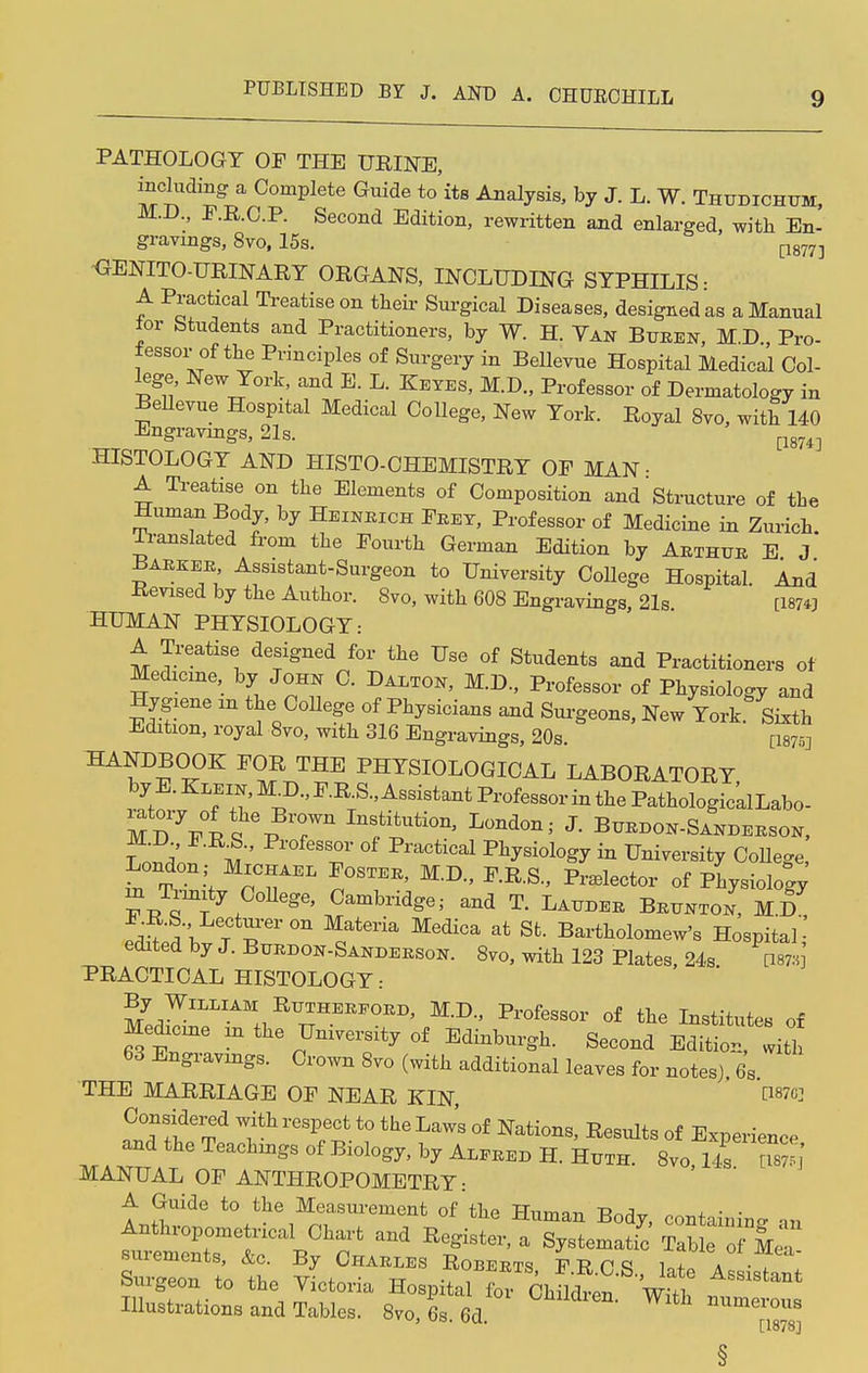 PATHOLOGY OF THE URINE, including a Complete Guide to'its Analysis, by J. L. W. Thtjdichtjm, M.D., F.R.O.P. Second Edition, rewritten and enlarged, with En- gravmgs, 8vo, 15s. GENITO-URINARY ORGANS, INCLUDING SYPHILIS • A. Practical Treatise on their Surgical Diseases, designed as a Manual tor Students and Practitioners, by W. H. Van Bueen, M.D Pro- fessorof the Principles of Surgery in Bellevue Hospital Medical Col- lege New York, and E. L. Keyes, M.D., Professor of Dermatology in Bellevue Hospital Medical College, New York. Royal 8vo, with 140 Engravings, 21s. [1874] HISTOLOGY AND HISTO-CHEMISTRY OF MAN • A Treatise on the Elements of Composition and Structure of the Human Body, by Heineich Feet, Professor of Medicine in Zurich. Translated from the Fourth German Edition by Abthtte E J Bakkeb Assistant-Surgeon to University College Hospital. And Revised by the Author. 8vo, with 608 Engravings, 21s [1874] HUMAN PHYSIOLOGY: A Treatise designed for the Use of Students and Practitioners of Medicine, by John C. Dalton, M.D., Professor of Physiology and Hygiene m the College of Physicians and Surgeons, New York Sixth Edition, royal 8vo, with 316 Engravings, 20s. [18753 HA?D^0K F?R ™E PHYSIOLOGICAL LABORATORY r^-'vMi)-'P-RTS-'Assist-ti>^sBorinthePathologic'alLabo- MD FRS % Tn Inf^ti0n' Lond-'- J- Buedon-Sandebson, m ' T °f PniCtical ^y^ology in University CoUege, London ; Michaee Fosteb, M.D., F.R.S., Prelector of Physiology m Trmity College Cambridge; and T. Laudee Bettnton, M.D editd bv l T °n Qat6ria at St- Ba^olomew's Hospital edited by J. Buedon-Sandeeson. 8vo, with 123 Plates, 24s. am] PRACTICAL HISTOLOGY: By William Rtjtheefoed, M.D., Professor of the Institutes of Medicine in the University of Edinburgh. Second Editiot witl 63 Engravings. Crown 8vo (with additional leaves for notes). 6S. THE MARRIAGE OF NEAR KIN, Considered with respect to the Law's of Nations, Results of Experience and the Teachings of Biology, by Aleeed H. Hxtth. 8vo 14 s MANUAL OF ANTHROPOMETRY: A Guide to the Measurement of the Human Body, containing an Anthropometncal Chart and Register, a Systematic Tab o Me' suremcnts, &c. By Charles Roberts F T? p cj it * Surgeon to the Victoria Hospill fov Chfhtn ' Wit ^ Illustrations and Tables. 8vo, 6s. 6d With numerous [1878] §