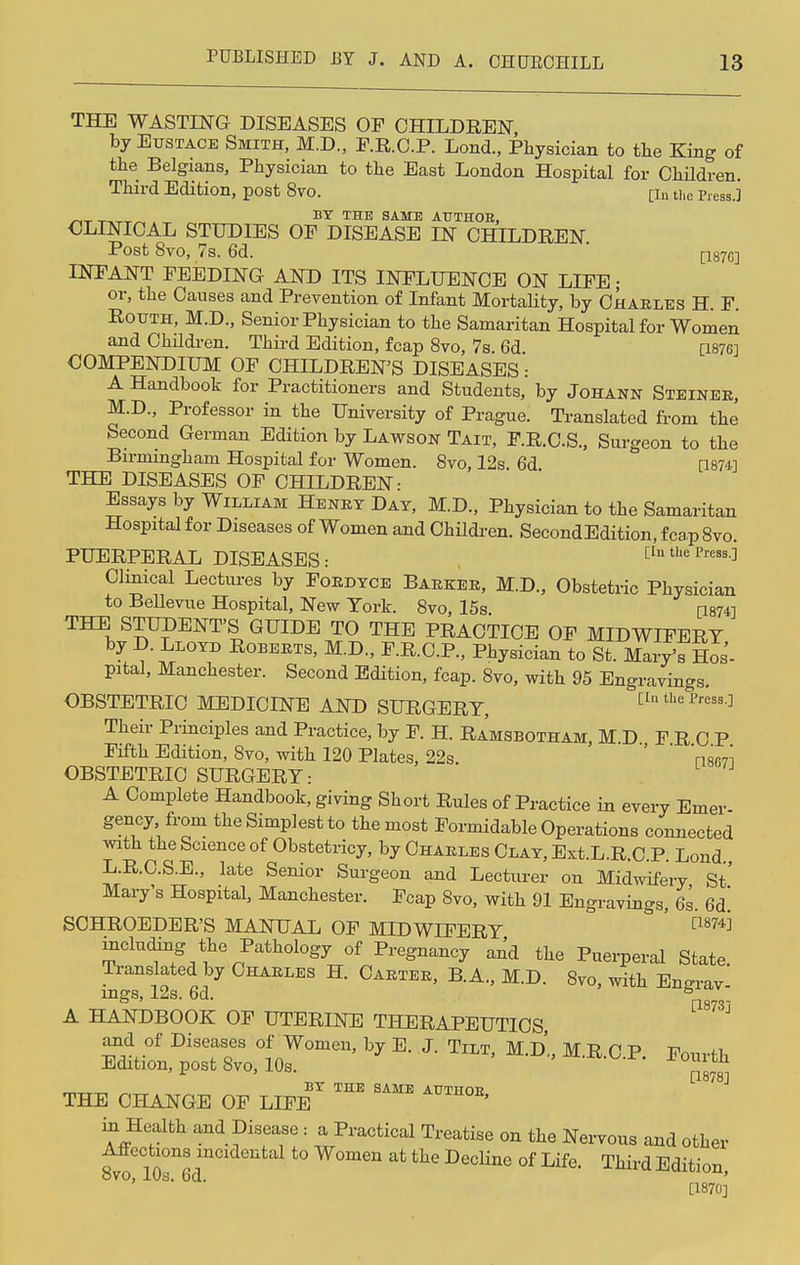 THE WASTING DISEASES OF CHILDREN by Eustace Smith, M.D., F.R.C.P. Lond., Physician to the King of the Belgians, Physician to the East London Hospital for Children. Third Edition, post 8vo. [in t)ie Pl.esg.j «T ™-r-r~ . BY THE SAME AUTHOB, OLINICAL STUDIES OF DISEASE IN CHILDREN Post 8vo, 7s. 6d. [187C] INFANT FEEDING AND ITS INFLUENCE ON LIFE • or, the Causes and Prevention of Infant Mortality, by Charles H. F. Rotjth, M.D., Senior Physician to the Samaritan Hospital for Women and Children. Third Edition, fcap 8vo, 7s. 6d 0876] COMPENDIUM OF CHILDREN'S DISEASES: A Handbook for Practitioners and Students, by Johann Steiner, M.D., Professor in the University of Prague. Translated from the Second German Edition by Lawson Tait, F.R.C.S., Surgeon to the Birmingham Hospital for Women. 8vo, 12s. 6d [1874] THE DISEASES OF CHILDREN: Essays by William Henry Day, M.D., Physician to the Samaritan Hospital for Diseases of Women and Children. SecondEdition, fcap 8vo. PUERPERAL DISEASES: [In tbe PreS3^ Clinical Lectures by Fordyce Barker, M.D., Obstetric Physician to Bellevue Hospital, New York. 8vo, 15s [1874] THE STUDENT'S GUIDE TO THE PRACTICE OF MIDWIFERY by D Lloyd Roberts, M.D., F.R.C.P., Physician to St. Mary'sHos- pital, Manchester. Second Edition, fcap. 8vo, with 95 Engravings. OBSTETRIC MEDICINE AND SURGERY, [I* the Press.] Their Principles and Practice, by F. H. Ramsbotham, M D FRCP Fifth Edition, 8vo, with 120 Plates, 22s. ' Vise?! OBSTETRIC SURGERY: A Complete Handbook, giving Short Rules of Practice in every Emer- gency from the Simplest to the most Formidable Operations connected with the Science of Obstetricy, by Charles Clay, Ext.L.R.C.P. Lond L.R.C.S.E., late Senior Surgeon and Lecturer on Midwifery St' Mary's Hospital, Manchester. Fcap Svo, with 91 Engravings, 6s. 6d! SCHROEDER'S MANUAL OF MIDWIFERY ' C'1874^ including the Pathology of Pregnancy and the Puerperal State. Translated by Charles H. Carter, B.A., M.D. 8vo, with En-riv ings, 12s. 6d. nsv A HANDBOOK OF UTERINE THERAPEUTICS and of Diseases of Women, by E. J. Tilt, M.D., M.R C P Fourrfc Edition, post Svo, 10s. i0™J* BY THE SAME AUTHOR THE CHANGE OF LIFE ' in Health and Disease: a Practical Treatise on the Nervous and other Affections mcidental to Women at the Decline of Life. Third Edition, ' '  [1870]