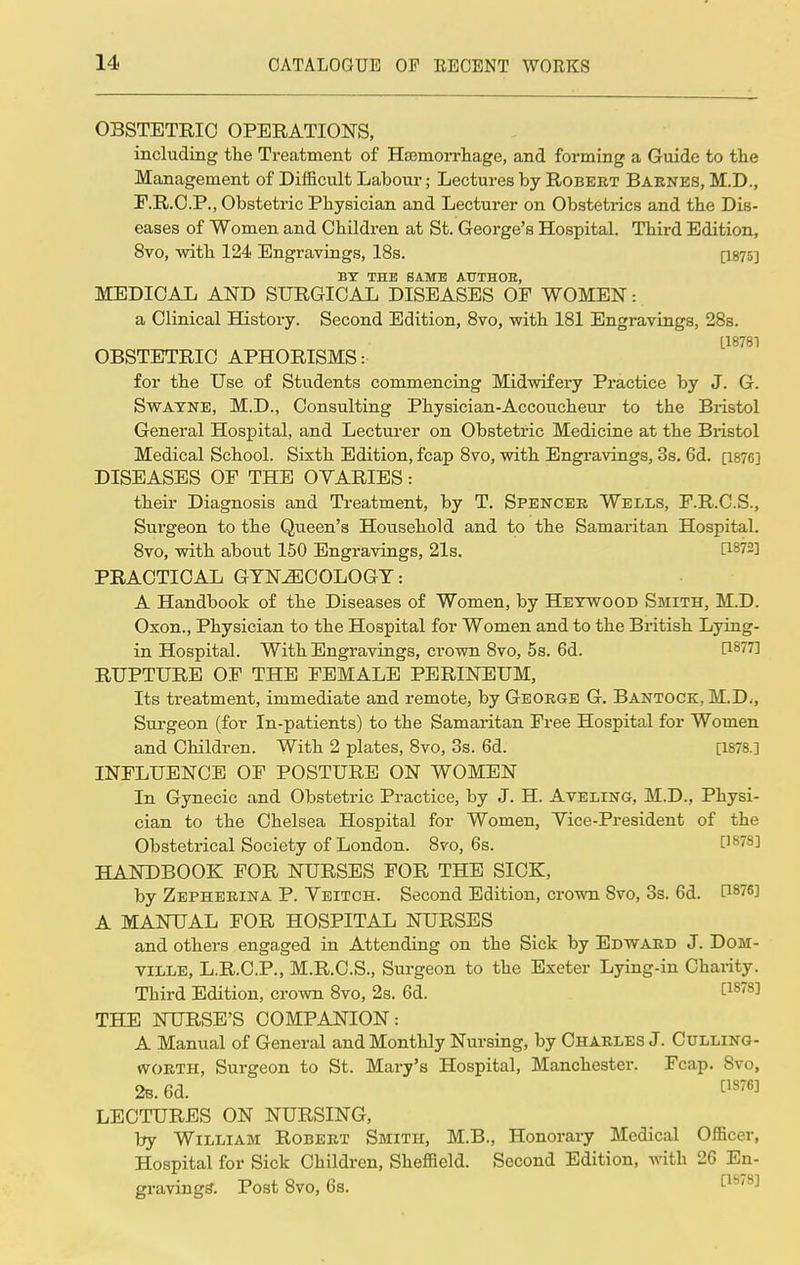 OBSTETRIC OPERATIONS, including the Treatment of Haemorrhage, and forming a Guide to the Management of Difficult Labour; Lectures by Robert Barnes, M.D., F.R.C.P., Obstetric Physician and Lecturer on Obstetrics and the Dis- eases of Women and Children at St. George's Hospital. Third Edition, 8vo, with 124 Engravings, 18s. [I875] BY THE SAME ATTTHOE, MEDICAL AND SURGICAL DISEASES OF WOMEN: a Clinical History. Second Edition, 8vo, with 181 Engravings, 28s. L18781 OBSTETRIC APHORISMS: for the Use of Students commencing Midwifery Practice by J. G. Swayne, M.D., Consulting Physician-Accoucheur to the Bristol General Hospital, and Lecturer on Obstetric Medicine at the Bristol Medical School. Sixth Edition, fcap 8vo, with Engravings, 3s. 6d. [1876] DISEASES OP THE OVARIES: their Diagnosis and Treatment, by T. Spencer Wells, F.R.C.S., Surgeon to the Queen's Household and to the Samaritan Hospital. 8vo, with about 150 Engravings, 21s. I™72] PRACTICAL GYNECOLOGY: A Handbook of the Diseases of Women, by Heywoob Smith, M.D. Oxon., Physician to the Hospital for Women and to the British Lying- in Hospital. With Engravings, ci'own 8vo, 5s. 6d. [1877] RUPTURE OF THE FEMALE PERINEUM, Its treatment, immediate and remote, by George G. Bantock, M.D., Surgeon (for In-patients) to the Samaritan Free Hospital for Women and Children. With 2 plates, 8vo, 3s. 6d. [1878.] INFLUENCE OF POSTURE ON WOMEN In Gynecic and Obstetric Practice, by J. H. Aveling, M.D., Physi- cian to the Chelsea Hospital for Women, Vice-President of the Obstetrical Society of London. 8vo, 6s. []87SJ HANDBOOK FOR NURSES FOR THE SICK, by Zepherina P. Veitch. Second Edition, crown 8vo, 3s. 6d. f18^] A MANUAL FOR HOSPITAL NURSES and others engaged in Attending on the Sick by Edward J. Dom- ville, L.R.C.P., M.R.C.S., Surgeon to the Exeter Lying-in Charity. Third Edition, crown 8vo, 2s. 6d. [1878] THE NURSE'S COMPANION: A Manual of General and Monthly Nursing, by Charles J. Culling- worth, Surgeon to St. Mary's Hospital, Manchester. Fcap. Svo, 2b. 6d. [1876] LECTURES ON NURSING, by William Robert Smith, M.B., Honorary Medical Officer, Hospital for Sick Children, Sheffield. Second Edition, with 26 En- gravings-. Post 8vo, 6s.