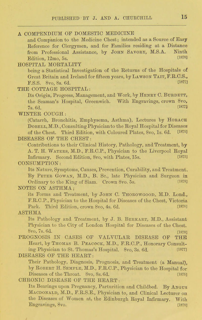 A COMPENDIUM OF DOMESTIC MEDICINE and Companion to the Medicine Chest; intended as a Source of Easy Reference for Clergymen, and for Families residing at a Distance from Professional Assistance, by John Savory, M.S.A. Ninth Edition, 12mo, 5s. t1878J HOSPITAL MORTALITY being a Statistical Investigation of the Returns of the Hospitals of Great Britain and Ireland for fifteen years, by Lawson Tait, F.R.C.S., F.S.S. 8vo, 8s. 6d. B877] THE COTTAGE HOSPITAL: Its Origin, Progress, Management, and Work, by Henry C. Burdett, the Seaman's Hospital, Greenwich. With Engravings, crown 8vo, 7s. 6d. t18771 WINTER COUGH: (Catarrh, Bronchitis, Emphysema, Asthma), Lectures by Horace Dobell,M.D.,Consulting Physician to the Royal Hospital for Diseases of the Chest. Third Edition, with Coloured Plates, 8vo, Is. 6d. WW DISEASES OF THE CHEST: Contributions to their Clinical History, Pathology, and Treatment, by A. T. H. Waters, M.D., F.R.C.P., Physician to the Liverpool Royal Infirmary. Second Edition, 8vo, with Plates, 15s. [1873] CONSUMPTION: Its Nature, Symptoms, Causes, Prevention, Curability, and Treatment. By Peter Gowan, M.D., B. Sc., late Physician and Surgeon in Ordinary to the King of Siam. Crown 8vo. 5s. [1878] NOTES ON ASTHMA; its Forms and Treatment, by John C. Thorowgood, M.D. Lond., F.R.C.P., Physician to the Hospital for Diseases of the Chest, Victoria Park. Third Edition, crown 8vo, 4s. 6d. [1878] ASTHMA Its Pathology and Treatment, by J. B. Berkart, M.D., Assistant Physician to the City of London Hospital for Diseases of the Chest. 8vo, 7s. 6d. [1878] PROGNOSIS IN CASES OF VALVULAR DISEASE OF THE Heai-t, by Thomas B. Peacock, M.D., F.R.C.P., Honorary Consult- ing Physician to St. Thomas's Hospital. 8vo, 3s. 6d. [1877] DISEASES OF THE HEART: Their Pathology, Diagnosis, Prognosis, and Treatment (a Manual), by Robert H. Semple, M.D., F.R.C.P., Physician to the Hospital for Diseases of the Throat. 8vo, 8s. 6d. [1875] CHRONIC DISEASE OF THE HEART: Its Bearings upon Pregnancy, Parturition and Childbed. By Angus Macdonald, M.D., F.R.S.E., Physician to, and Clinical Lecturer on the Diseases of Women at, the Edinburgh Royal Infirmary. With Engravings, 8vo. [1878]