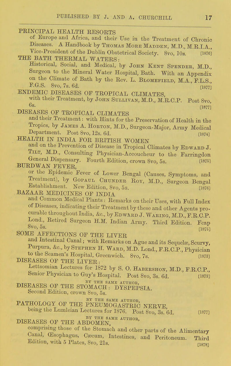 PRINCIPAL HEALTH RESORTS of Europe and Africa, and their Use in the Treatment of Chronic Diseases. A Handbook by Thomas More Madden, M.D., M.R.I.A., Vice-President of the Dublin Obstetrical Society. 8vo, 10s [1876]' THE BATH THERMAL WATERS: Historical, Social, and Medical, by John Kent Spender, M.D., Surgeon to the Mineral Water Hospital, Bath. With an Appendix on the Climate of Bath by the Rev. L. Blomepield, M.A., F.L.S., E.G.S. 8vo, 7s. 6d. [1877] ENDEMIC DISEASES OP TROPICAL CLIMATES, with their Treatment, by John Sullivan, M.D., M.R.C.P. Post 8vo, 6s. [1877-| DISEASES OP TROPICAL CLIMATES and their Treatment: with Hints for the Preservation of Health in the Tropics, by James A. Horton, M.D., Surgeon-Major, Army Medical Department. Post 8vo, 12s. 6d. [1874] HEALTH IN INDIA FOR BRITISH WOMEN and on the Prevention of Disease in Tropical Climates by Edward J. Tilt, M.D., Consulting Physician-Accoucheur to the Farringdon General Dispensary. Fourth Edition, crown Svo, 5s. [1875] BURDWAN FEVER, or the Epidemic Fever of Lower Bengal (Causes, Symptoms, and Treatment), by Gopaul Chunder Roy, M.D., Surgeon Bengal Establishment. New Edition, Svo, 5s. [187G] BAZAAR MEDICINES OF INDIA and Common Medical Plants : Remarks on their Uses, with Full Index of Diseases, indicating their Treatment by these and other Agents pro- curable throughout India, &c, by EdwArd J. Waring, M.D., F.R.C.P. Lond., Retired Surgeon H.M. Indian Army. Third Edition. Fcap Svo, 5s. [1875] SOME AFFECTIONS OF THE LIVER and Intestinal Canal; with Remarks on Ague and its Sequelae, Scurvy, Purpura, &c, by Stephen H. Ward, M.D. Lond., F.R.C.P., Physician to the Seamen's Hospital, Greenwich. 8vo, 7s. [1872] DISEASES OF THE LIVER: Lettsomian Lectures for 1872 by S. O. Habershon, M.D., F.R.C.P., Senior Physician to Guy's Hospital. Post 8vo, 3s. 6d. [1872] DISEASES OF THE STOmIcH^TSPEPSIA Second Edition, crown Svo, 5s. -r^ . BY THE SAME AUTHOR PATHOLOGY OF THE PNEUMOGASTRIC NERVE being the Lumleian Lectures for 1876. Post Svo, 3s. (3d. [1877] BY THE SAME AUTHOR DISEASES OF THE ABDOMEN comprising those of the Stomach and other parts of the Alimentary Canal, (Esophagus, Caecum, Intestines, and Peritoneum. Third Edition, with 5 Plates, Svo, 21s. am]