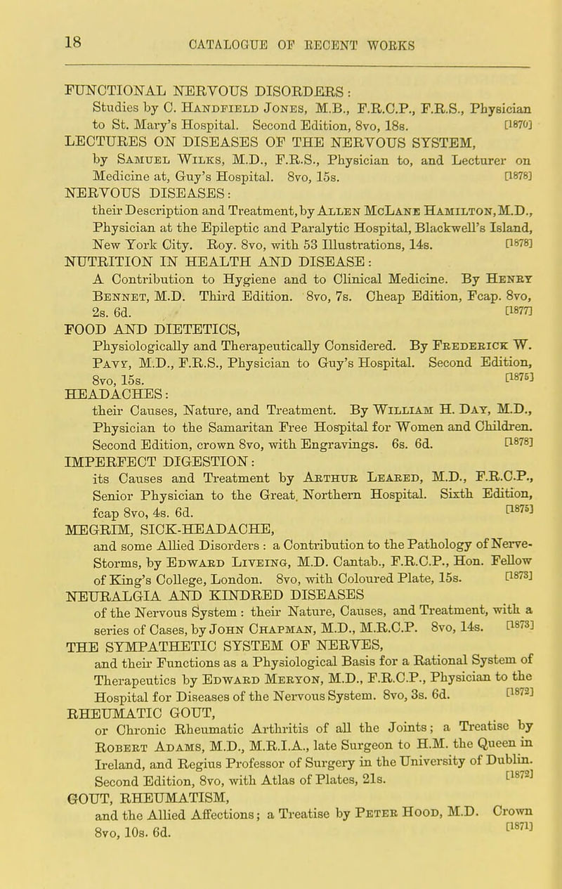 FUNCTIONAL NERVOUS DISORDERS : Studies by C. Handfield Jones, M.B., F.R.C.P., F.R.S., Physician to St. Mary's Hospital. Second Edition, 8vo, 18s. [WO] LECTURES ON DISEASES OF THE NERVOUS SYSTEM, by Samuel Wilks, M.D., F.R.S., Physician to, and Lecturer on Medicine at, Guy's Hospital. 8vo, 15s. [1878] NERVOUS DISEASES: their Description and Treatment, by Allen McLane Hamilton,M.D., Physician at the Epileptic and Paralytic Hospital, Blackwell's Island, New York City. Roy. 8vo, with 53 Illustrations, 14s. [W8] NUTRITION IN HEALTH AND DISEASE: A Contribution to Hygiene and to Clinical Medicine. By Henry Bennet, M.D. Third Edition. 8vo, 7s. Cheap Edition, Fcap. 8vo, 2s. 6d. FOOD AND DIETETICS, Physiologically and Therapeutically Considered. By Frederick W. Pavz, M.D., F.R.S., Physician to Guy's Hospital. Second Edition, 8vo, 15s. C1875^ HEADACHES: their Causes, Nature, and Treatment. By William H. Day, M.D., Physician to the Samaritan Free Hospital for Women and Children. Second Edition, crown 8vo, with Engravings. 6s. 6d. IMPERFECT DIGESTION: its Causes and Treatment by Arthur Leared, M.D., F.R.CP., Senior Physician to the Great. Northern Hospital. Sixth Edition, fcap 8vo, 4s. 6d. t18753 MEGRIM, SICK-HEADACHE, and some Allied Disorders : a Contribution to the Pathology of Nerve- Storms, by Edward Liveing, M.D. Cantab., F.R.C.P., Hon. Fellow of King's College, London. 8vo, with Coloured Plate, 15s. [*878J NEURALGIA AND KINDRED DISEASES of the Nervous System : their Nature, Causes, and Treatment, with a series of Cases, by John Chapman, M.D., M.R.C.P. 8vo, 14s. THE SYMPATHETIC SYSTEM OF NERVES, and their Functions as a Physiological Basis for a Rational System of Therapeutics by Edward Meryon, M.D., F.R.C.P., Physician to the Hospital for Diseases of the Nervous System. 8vo, 3s. 6d. P8723 RHEUMATIC GOUT, or Chronic Rheumatic Arthritis of all the Joints; a Treatise by Robert Adams, M.D., M.R.I.A., late Surgeon to H.M. the Queen in Ireland, and Regius Professor of Surgery in the University of Dublin. Second Edition, 8vo, with Atlas of Plates, 21s. cl872] GOUT, RHEUMATISM, and the Allied Affections; a Treatise by Peter Hood, M.D. Crown 8vo, 10s. 6d. C1871]