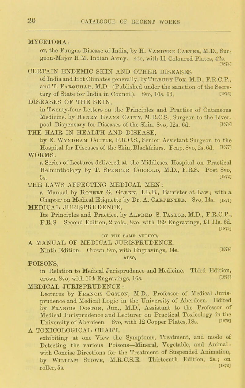 MYCETOMA; or, the Fungus Disease of India, by H. Vandyke Carter, M.D., Sur- geon-Major H.M. Indian Army. 4to, with 11 Coloured Plates, 42s. [1874] CERTAIN ENDEMIC SKIN AND OTHER DISEASES of India and Hot Climates generally, by Tilbury Fox, M.D., F.R.C.P., and T. Farquhar, M.D. (Published under the sanction of the Secre- tary of State for India in Council). 8vo, 10s. 6d. P87C] DISEASES OF THE SKIN, in Twenty-four Letters on the Principles and Practice of Cutaneous Medicine, by Henry Evans Cattty, M.R.C.S., Surgeon to the Liver- pool Dispensary for Diseases of the Skin, 8vo, 12s. 6d. 3-87*1 THE HAIR IN HEALTH AND DISEASE, by E. Wyndham Cottle, F.R.C.S., Senior Assistant Surgeon to the Hospital for Diseases of the Skin, Blaekfriars. Fcap. 8vo, 2s. 6d. C18??] WORMS: a Series of Lectures delivered at the Middlesex Hospital on Practical Helminthology by T. Spencer Cobbold, M.D., F.R.S. Post 8vo, 5s. C1^] THE LAWS AFFECTING MEDICAL MEN: a Manual by Robert G. Glenn, LL.B., Barrister-at-Law; with a Chapter on Medical Etiquette by Dr. A. Carpenter. 8vo, 14s. p87i] MEDICAL JURISPRUDENCE, Its Principles and Practice, by Alfred S. Taylor, M.D., F.R.C.P., F.R.S. Second Edition, 2 vols., 8vo, with 189 Engravings, £1 lis. 6d. [1873] BY THE SAME ATJTHOE, A MANUAL OF MEDICAL JURISPRUDENCE. Ninth Edition. Crown 8vo, with Engravings, 14s. 11874] ALSO, POISONS, in Relation to Medical Jurisprudence and Medicine. Third Edition, crown 8vo, with 104 Engravings, 16s. l^Wi MEDICAL JURISPRUDENCE : Lectures by Francis Ogston, M.D., Professor of Medical Juris- prudence and Medical Logic in the University of Aberdeen. Edited by Francis Ogston, Jim., M.D., Assistant to the Professor of Medical Jurisprudence and Lecturer on Practical Toxicology in the University of Aberdeen. 8vo, with 12 Copper Plates, 18s. [1878] A TOXICOLOGICAL CHART, exhibiting at one Yiew the Symptoms, Treatment, and mode of Detecting the various Poisons—Mineral, Vegetable, and Animal: with Concise Directions for the Treatment of Suspended Animation, by William Stowe, M.R.C.S.E. Thirteenth Edition, 2s.; on roller, 5s. [1872]