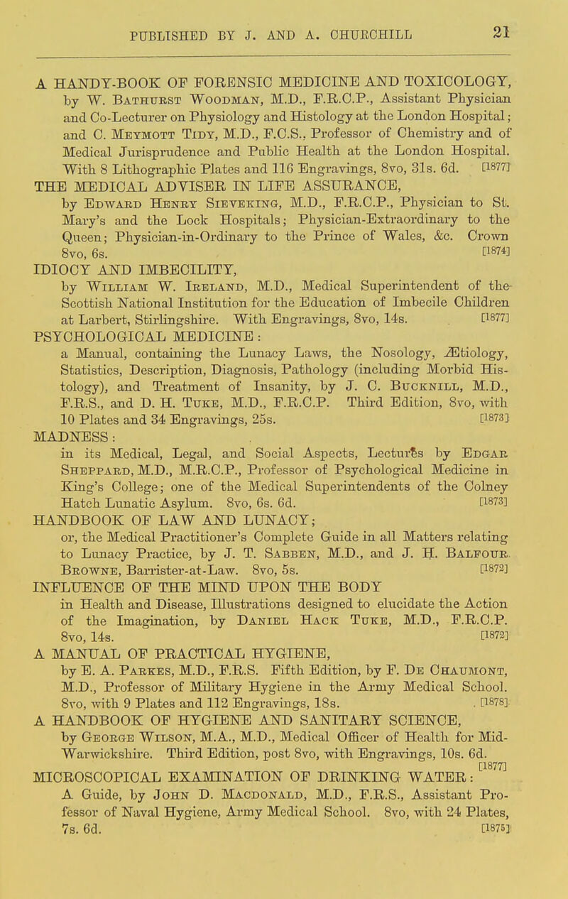 A HANDY-BOOK OF FORENSIC MEDICINE AND TOXICOLOGY, by W. Bathurst Woodman, M.D., F.R.C.P., Assistant Physician and Co-Lecturer on Physiology and Histology at the London Hospital; and C. Meymott Tidy, M.D., F.C.S., Professor of Chemistry and of Medical Jurisprudence and Public Health at the London Hospital. With 8 Lithographic Plates and 116 Engravings, 8vo, 31s. 6d. U877J THE MEDICAL ADVISER IN LIFE ASSURANCE, by Edward Henry Sieveking, M.D., F.R.C.P., Physician to St. Mary's and the Lock Hospitals; Physician-Extraordinary to the Queen; Physician-in-Ordinary to the Prince of Wales, &c. Crown Svo, 6s. WW IDIOCY AND IMBECILITY, by William W. Ireland, M.D., Medical Superintendent of the- Scottish National Institution for the Education of Imbecile Children at Larbert, Sth-lingshire. With Engravings, Svo, 14s. [J877] PSYCHOLOGICAL MEDICINE : a Manual, containing the Lunacy Laws, the Nosology, iEtiology, Statistics, Description, Diagnosis, Pathology (including Morbid His- tology), and Treatment of Insanity, by J. C. Bucknill, M.D., F.R.S., and D. H. Tuke, M.D., F.R.C.P. Third Edition, Svo, with 10 Plates and 34 Engravings, 25s. [W33 MADNESS: in its Medical, Legal, and Social Aspects, Lectures by Edgar Sheppard, M.D., M.R.C.P., Professor of Psychological Medicine in King's College; one of the Medical Superintendents of the Colney Hatch Lunatic Asylum. 8vo, 6s. 6d. [1873] HANDBOOK OF LAW AND LUNACY; or, the Medical Practitioner's Complete Guide in all Matters relating to Lunacy Practice, by J. T. Sabben, M.D., and J. H Balfour. Browne, Barrister-at-Law. Svo, 5s. P872] INFLUENCE OF THE MIND UPON THE BODY in Health and Disease, Illustrations designed to elucidate the Action of the Imagination, by Daniel Hack Tuke, M.D., F.R.C.P. 8vo, 14s. [1872] A MANUAL OF PRACTICAL HYGIENE, by E. A. Parkes, M.D., F.R.S. Fifth Edition, by F. De Chaumont, M.D., Professor of Military Hygiene in the Arnry Medical School. Svo, with 9 Plates and 112 Engravings, 18s. . [1878] A HANDBOOK OF HYGIENE AND SANITARY SCIENCE, by George Wilson, M.A., M.D., Medical Officer of Health for Mid- Warwickshire. Third Edition, post 8vo, with Engravings, 10s. 6d. [1877] MICROSCOPICAL EXAMINATION OF DRINKING WATER: A Guide, by John D. Macdonald, M.D., F.R.S., Assistant Pro- fessor of Naval Hygiene, Army Medical School. 8vo, with 24 Plates, 7s. 6d. [1875]